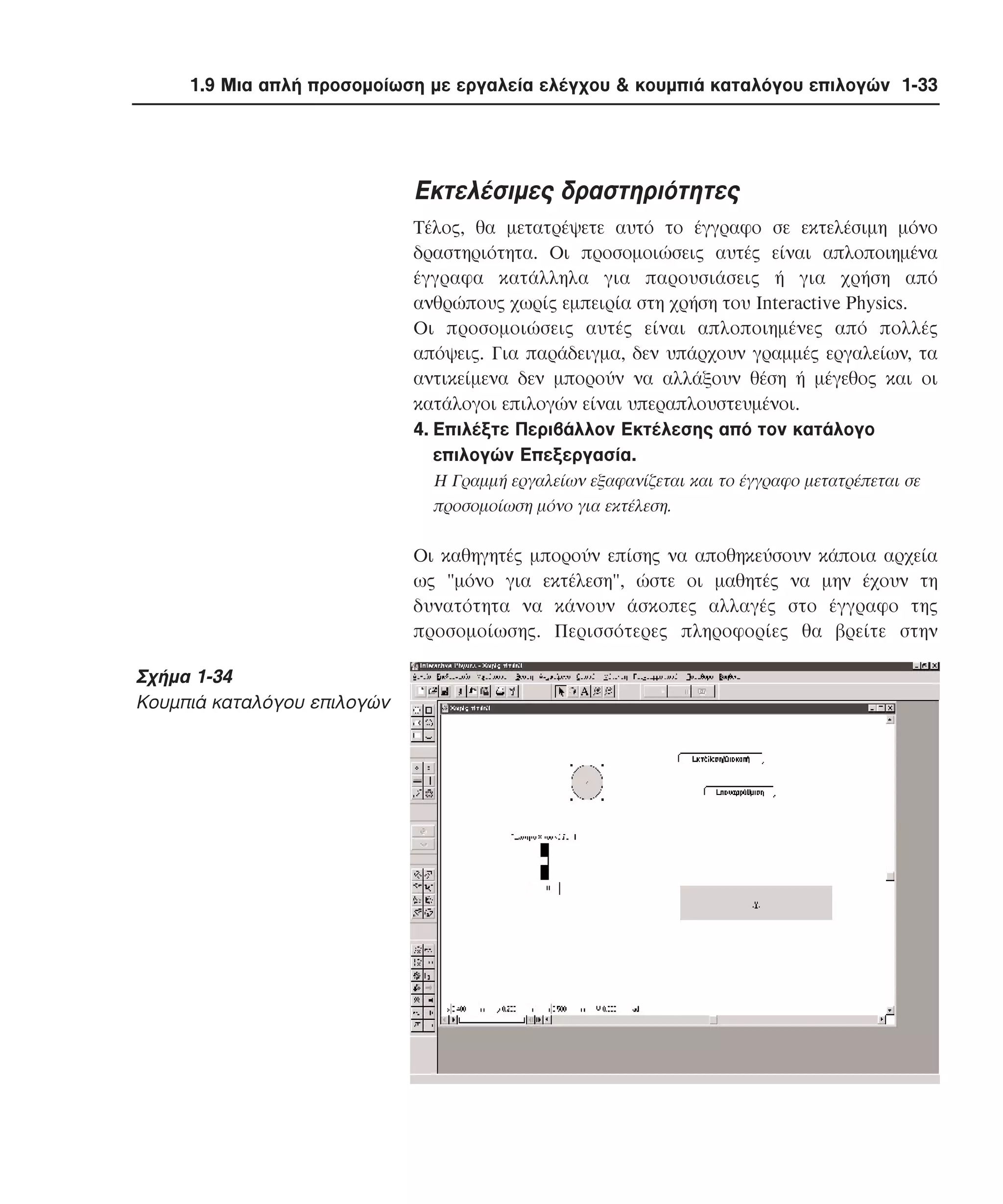 1.9 Μια απλή προσοµοίωση µε εργαλεία ελέγχου & κουµπιά καταλόγου επιλογών 1-33

Eκτελέσιµες δραστηριότητες
Tέλος, θα µετατρέψετε αυτό το έγγραφο σε εκτελέσιµη µόνο
δραστηριότητα. Oι προσοµοιώσεις αυτές είναι απλοποιηµένα
έγγραφα κατάλληλα για παρουσιάσεις ή για χρήση από
ανθρώπους χωρίς εµπειρία στη χρήση του Interactive Physics.
Oι προσοµοιώσεις αυτές είναι απλοποιηµένες από πολλές
απόψεις. Για παράδειγµα, δεν υπάρχουν γραµµές εργαλείων, τα
αντικείµενα δεν µπορούν να αλλάξουν θέση ή µέγεθος και οι
κατάλογοι επιλογών είναι υπεραπλουστευµένοι.
4. Eπιλέξτε Περιβάλλον Eκτέλεσης από τον κατάλογο
επιλογών Eπεξεργασία.
H Γραµµή εργαλείων εξαφανίζεται και το έγγραφο µετατρέπεται σε
προσοµοίωση µόνο για εκτέλεση.

Oι καθηγητές µπορούν επίσης να αποθηκεύσουν κάποια αρχεία
ως "µόνο για εκτέλεση", ώστε οι µαθητές να µην έχουν τη
δυνατότητα να κάνουν άσκοπες αλλαγές στο έγγραφο της
προσοµοίωσης. Περισσότερες πληροφορίες θα βρείτε στην

Σχήµα 1-34
Kουµπιά καταλόγου επιλογών

 