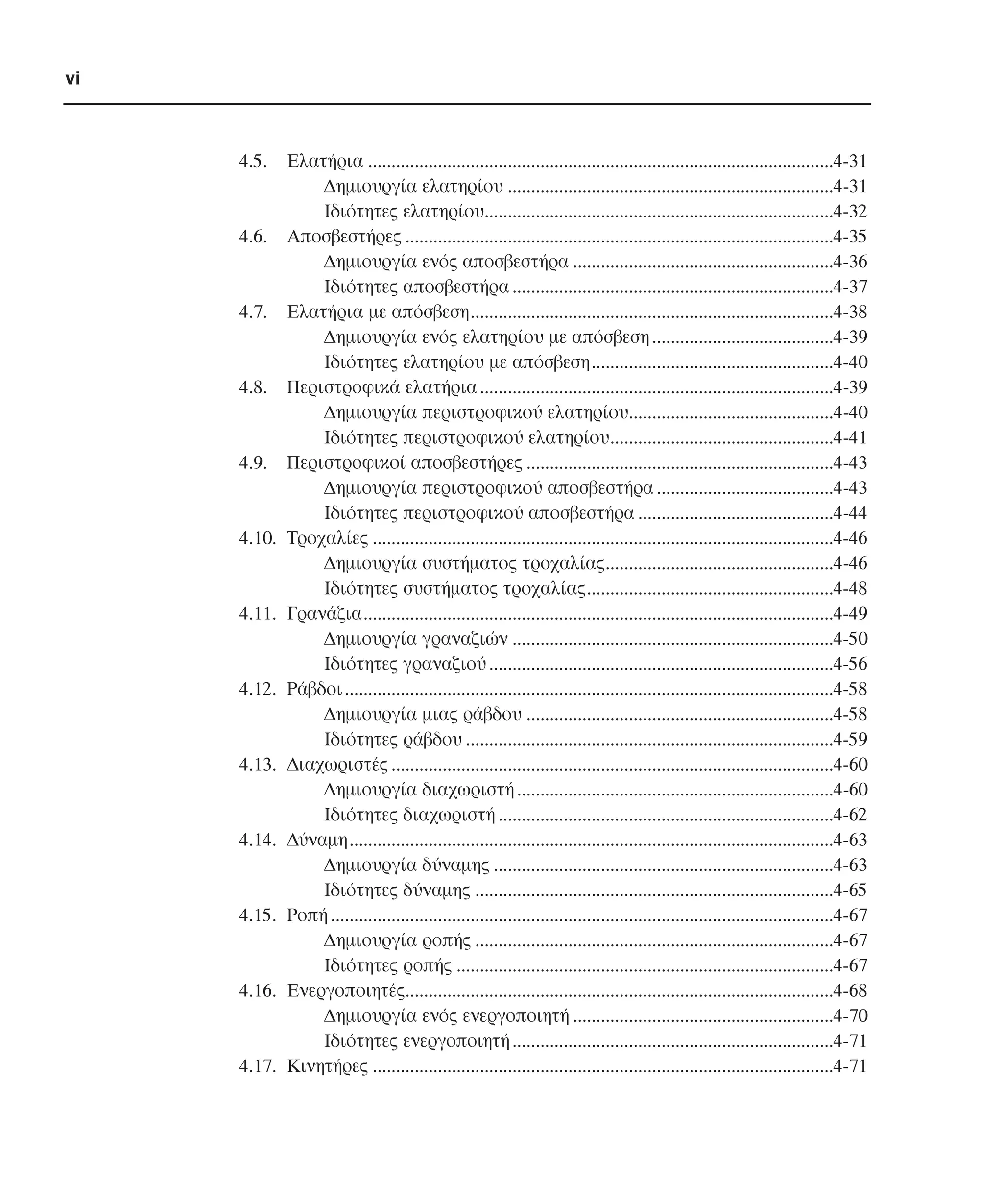 vi

4.5.

4.6.

4.7.

4.8.

4.9.

4.10.

4.11.

4.12.

4.13.

4.14.

4.15.

4.16.

4.17.

Ελατήρια ....................................................................................................4-31
∆ηµιουργία ελατηρίου ......................................................................4-31
Ιδιότητες ελατηρίου...........................................................................4-32
Αποσβεστήρες ............................................................................................4-35
∆ηµιουργία ενός αποσβεστήρα ........................................................4-36
Ιδιότητες αποσβεστήρα .....................................................................4-37
Ελατήρια µε απόσβεση..............................................................................4-38
∆ηµιουργία ενός ελατηρίου µε απόσβεση .......................................4-39
Ιδιότητες ελατηρίου µε απόσβεση....................................................4-40
Περιστροφικά ελατήρια ............................................................................4-39
∆ηµιουργία περιστροφικού ελατηρίου............................................4-40
Ιδιότητες περιστροφικού ελατηρίου................................................4-41
Περιστροφικοί αποσβεστήρες ..................................................................4-43
∆ηµιουργία περιστροφικού αποσβεστήρα ......................................4-43
Ιδιότητες περιστροφικού αποσβεστήρα ..........................................4-44
Τροχαλίες ...................................................................................................4-46
∆ηµιουργία συστήµατος τροχαλίας.................................................4-46
Ιδιότητες συστήµατος τροχαλίας.....................................................4-48
Γρανάζια.....................................................................................................4-49
∆ηµιουργία γραναζιών .....................................................................4-50
Ιδιότητες γραναζιού ..........................................................................4-56
Ράβδοι .........................................................................................................4-58
∆ηµιουργία µιας ράβδου ..................................................................4-58
Ιδιότητες ράβδου ...............................................................................4-59
∆ιαχωριστές ...............................................................................................4-60
∆ηµιουργία διαχωριστή ....................................................................4-60
Ιδιότητες διαχωριστή ........................................................................4-62
∆ύναµη........................................................................................................4-63
∆ηµιουργία δύναµης .........................................................................4-63
Ιδιότητες δύναµης .............................................................................4-65
Ροπή ............................................................................................................4-67
∆ηµιουργία ροπής .............................................................................4-67
Ιδιότητες ροπής .................................................................................4-67
Ενεργοποιητές............................................................................................4-68
∆ηµιουργία ενός ενεργοποιητή ........................................................4-70
Ιδιότητες ενεργοποιητή .....................................................................4-71
Κινητήρες ...................................................................................................4-71

 