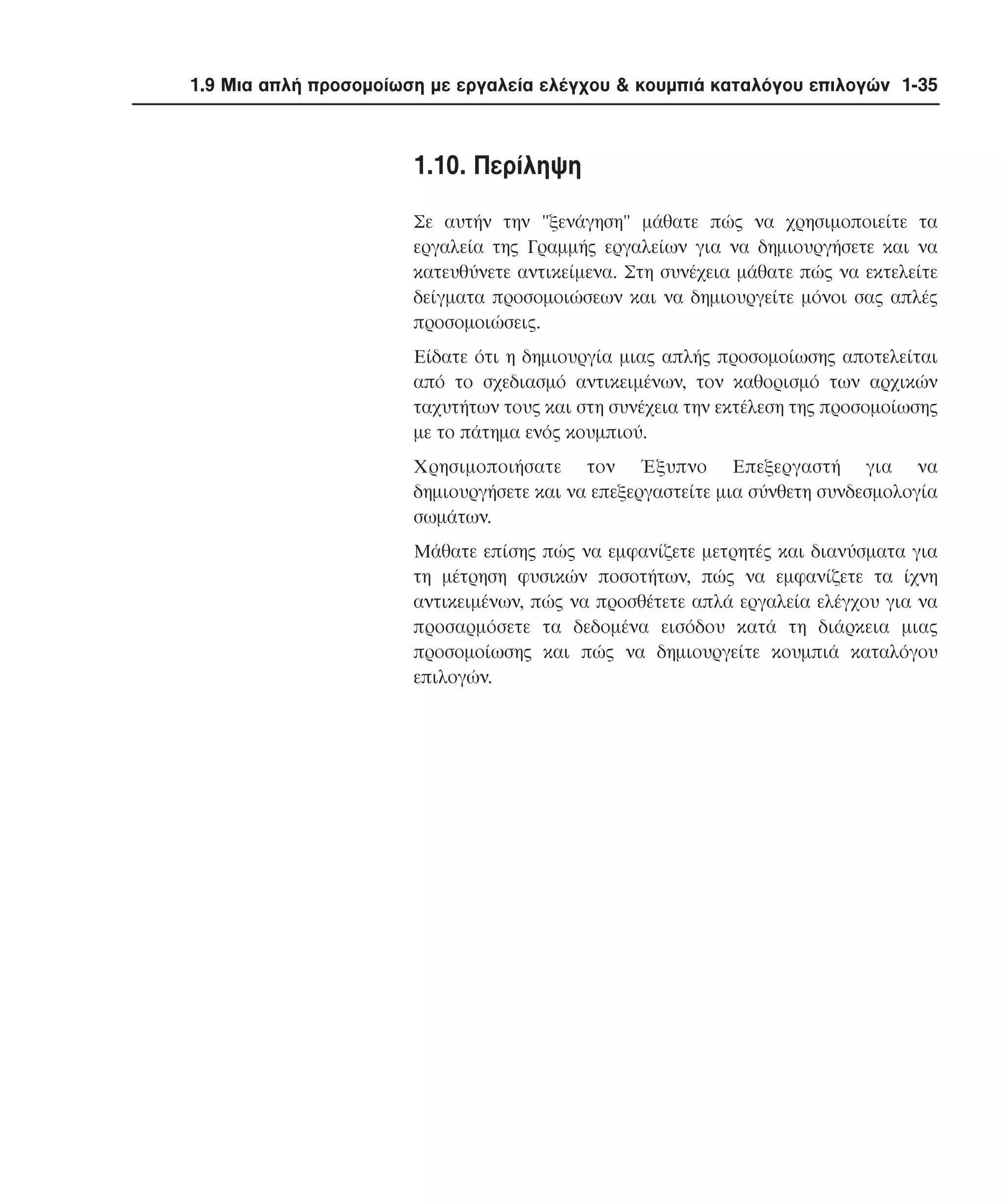 1.9 Μια απλή προσοµοίωση µε εργαλεία ελέγχου & κουµπιά καταλόγου επιλογών 1-35

1.10. Περίληψη
Σε αυτήν την "ξενάγηση" µάθατε πώς να χρησιµοποιείτε τα
εργαλεία της Γραµµής εργαλείων για να δηµιουργήσετε και να
κατευθύνετε αντικείµενα. Στη συνέχεια µάθατε πώς να εκτελείτε
δείγµατα προσοµοιώσεων και να δηµιουργείτε µόνοι σας απλές
προσοµοιώσεις.
Eίδατε ότι η δηµιουργία µιας απλής προσοµοίωσης αποτελείται
από το σχεδιασµό αντικειµένων, τον καθορισµό των αρχικών
ταχυτήτων τους και στη συνέχεια την εκτέλεση της προσοµοίωσης
µε το πάτηµα ενός κουµπιού.
Xρησιµοποιήσατε τον Έξυπνο Eπεξεργαστή για να
δηµιουργήσετε και να επεξεργαστείτε µια σύνθετη συνδεσµολογία
σωµάτων.
Mάθατε επίσης πώς να εµφανίζετε µετρητές και διανύσµατα για
τη µέτρηση φυσικών ποσοτήτων, πώς να εµφανίζετε τα ίχνη
αντικειµένων, πώς να προσθέτετε απλά εργαλεία ελέγχου για να
προσαρµόσετε τα δεδοµένα εισόδου κατά τη διάρκεια µιας
προσοµοίωσης και πώς να δηµιουργείτε κουµπιά καταλόγου
επιλογών.

 