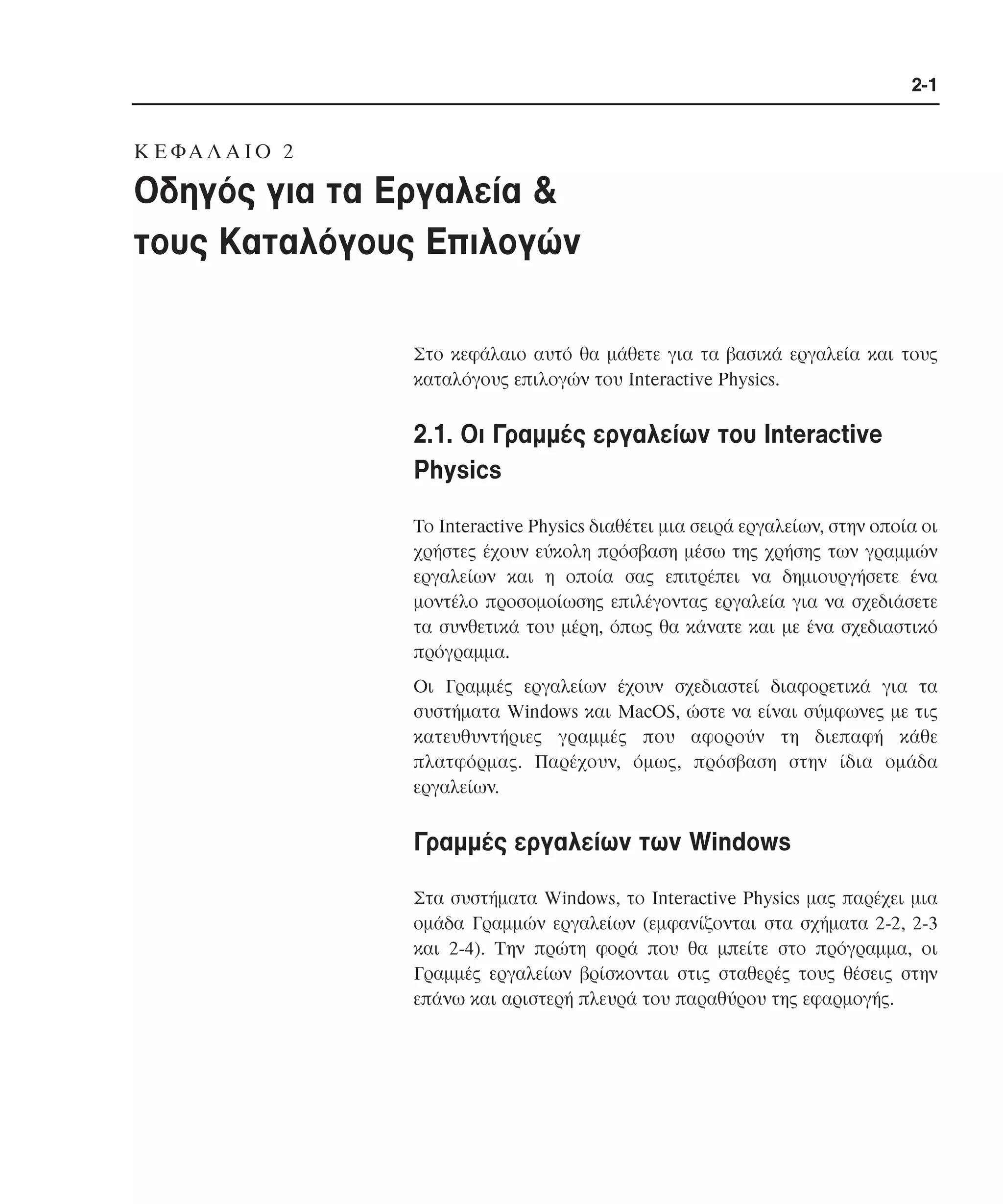 2-1

K E ΦA Λ A I O 2

Οδηγός για τα Εργαλεία &
τους Καταλόγους Επιλογών
Στο κεφάλαιο αυτό θα µάθετε για τα βασικά εργαλεία και τους
καταλόγους επιλογών του Interactive Physics.

2.1. Oι Γραµµές εργαλείων του Interactive
Physics
Tο Interactive Physics διαθέτει µια σειρά εργαλείων, στην οποία οι
χρήστες έχουν εύκολη πρόσβαση µέσω της χρήσης των γραµµών
εργαλείων και η οποία σας επιτρέπει να δηµιουργήσετε ένα
µοντέλο προσοµοίωσης επιλέγοντας εργαλεία για να σχεδιάσετε
τα συνθετικά του µέρη, όπως θα κάνατε και µε ένα σχεδιαστικό
πρόγραµµα.
Oι Γραµµές εργαλείων έχουν σχεδιαστεί διαφορετικά για τα
συστήµατα Windows και MacOS, ώστε να είναι σύµφωνες µε τις
κατευθυντήριες γραµµές που αφορούν τη διεπαφή κάθε
πλατφόρµας. Παρέχουν, όµως, πρόσβαση στην ίδια οµάδα
εργαλείων.

Γραµµές εργαλείων των Windows
Στα συστήµατα Windows, το Interactive Physics µας παρέχει µια
οµάδα Γραµµών εργαλείων (εµφανίζονται στα σχήµατα 2-2, 2-3
και 2-4). Tην πρώτη φορά που θα µπείτε στο πρόγραµµα, οι
Γραµµές εργαλείων βρίσκονται στις σταθερές τους θέσεις στην
επάνω και αριστερή πλευρά του παραθύρου της εφαρµογής.

 