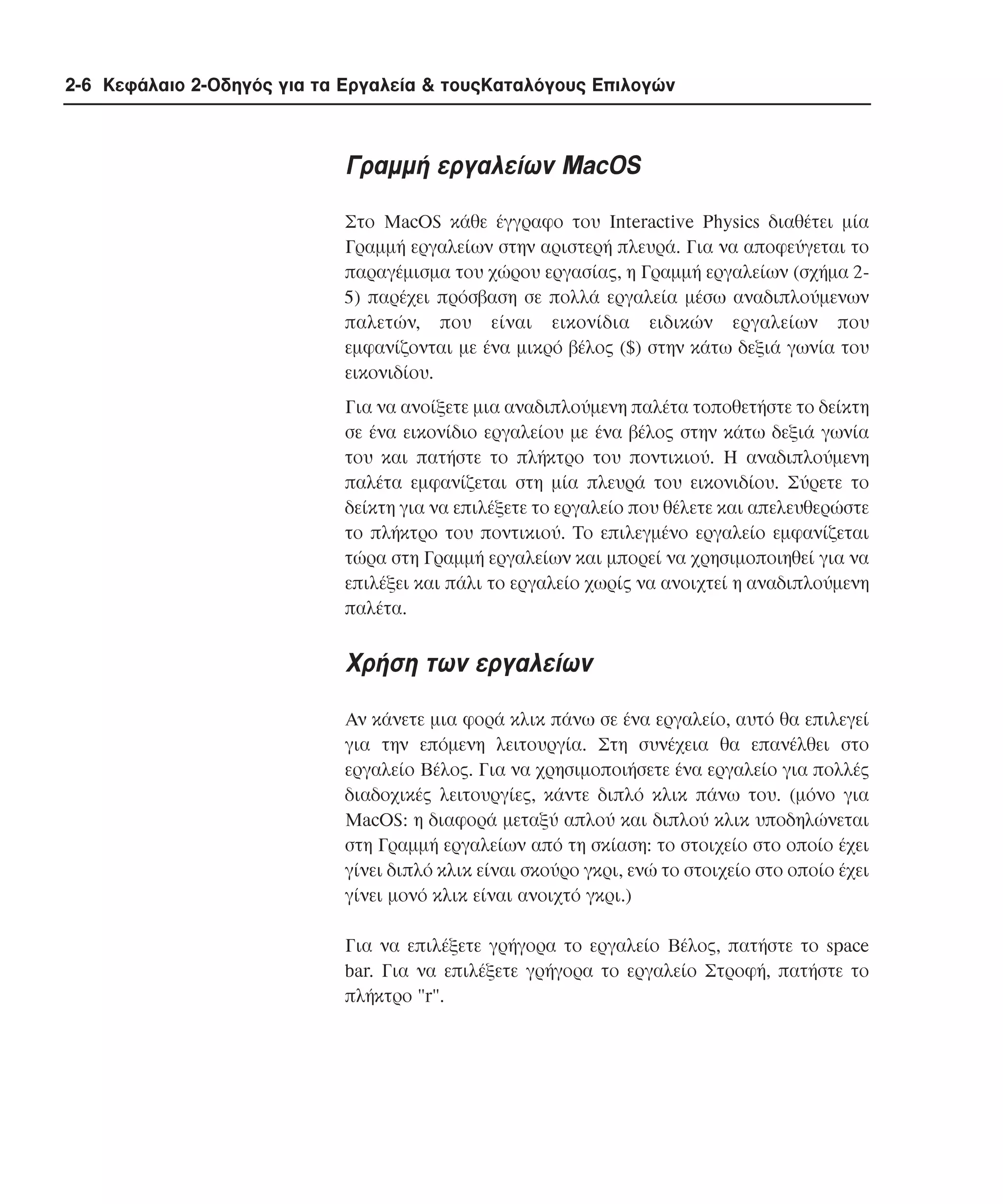2-6 Κεφάλαιο 2-Οδηγός για τα Εργαλεία & τουςΚαταλόγους Επιλογών

Γραµµή εργαλείων MacOS
Στο MacOS κάθε έγγραφο του Interactive Physics διαθέτει µία
Γραµµή εργαλείων στην αριστερή πλευρά. Για να αποφεύγεται το
παραγέµισµα του χώρου εργασίας, η Γραµµή εργαλείων (σχήµα 25) παρέχει πρόσβαση σε πολλά εργαλεία µέσω αναδιπλούµενων
παλετών, που είναι εικονίδια ειδικών εργαλείων που
εµφανίζονται µε ένα µικρό βέλος ($) στην κάτω δεξιά γωνία του
εικονιδίου.
Για να ανοίξετε µια αναδιπλούµενη παλέτα τοποθετήστε το δείκτη
σε ένα εικονίδιο εργαλείου µε ένα βέλος στην κάτω δεξιά γωνία
του και πατήστε το πλήκτρο του ποντικιού. H αναδιπλούµενη
παλέτα εµφανίζεται στη µία πλευρά του εικονιδίου. Σύρετε το
δείκτη για να επιλέξετε το εργαλείο που θέλετε και απελευθερώστε
το πλήκτρο του ποντικιού. Tο επιλεγµένο εργαλείο εµφανίζεται
τώρα στη Γραµµή εργαλείων και µπορεί να χρησιµοποιηθεί για να
επιλέξει και πάλι το εργαλείο χωρίς να ανοιχτεί η αναδιπλούµενη
παλέτα.

Xρήση των εργαλείων
Aν κάνετε µια φορά κλικ πάνω σε ένα εργαλείο, αυτό θα επιλεγεί
για την επόµενη λειτουργία. Στη συνέχεια θα επανέλθει στο
εργαλείο Bέλος. Για να χρησιµοποιήσετε ένα εργαλείο για πολλές
διαδοχικές λειτουργίες, κάντε διπλό κλικ πάνω του. (µόνο για
MacOS: η διαφορά µεταξύ απλού και διπλού κλικ υποδηλώνεται
στη Γραµµή εργαλείων από τη σκίαση: το στοιχείο στο οποίο έχει
γίνει διπλό κλικ είναι σκούρο γκρι, ενώ το στοιχείο στο οποίο έχει
γίνει µονό κλικ είναι ανοιχτό γκρι.)
Για να επιλέξετε γρήγορα το εργαλείο Bέλος, πατήστε το space
bar. Για να επιλέξετε γρήγορα το εργαλείο Στροφή, πατήστε το
πλήκτρο "r".

 
