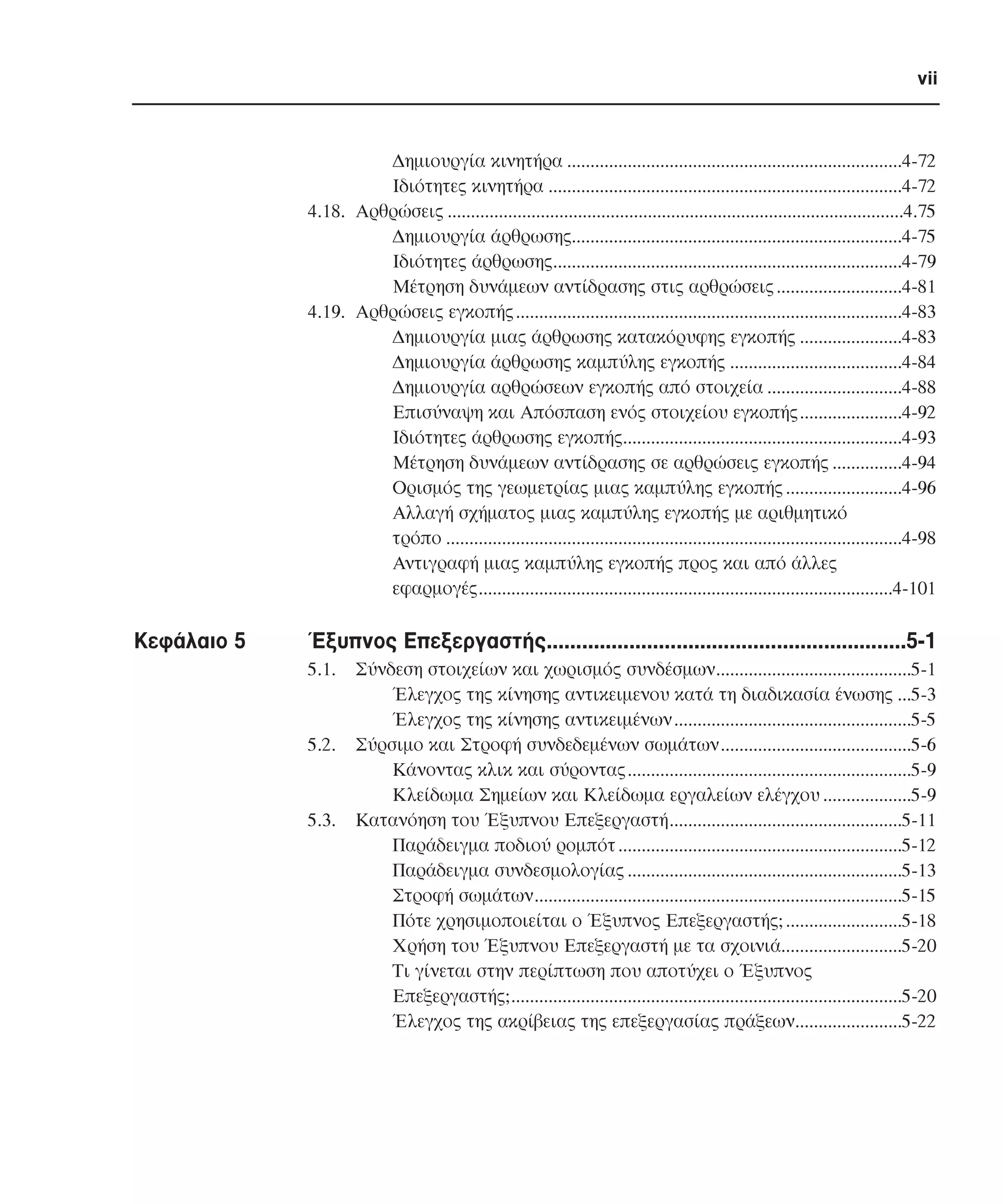 vii

∆ηµιουργία κινητήρα ........................................................................4-72
Ιδιότητες κινητήρα ............................................................................4-72
4.18. Αρθρώσεις ..................................................................................................4.75
∆ηµιουργία άρθρωσης.......................................................................4-75
Ιδιότητες άρθρωσης...........................................................................4-79
Μέτρηση δυνάµεων αντίδρασης στις αρθρώσεις ...........................4-81
4.19. Αρθρώσεις εγκοπής ...................................................................................4-83
∆ηµιουργία µιας άρθρωσης κατακόρυφης εγκοπής ......................4-83
∆ηµιουργία άρθρωσης καµπύλης εγκοπής .....................................4-84
∆ηµιουργία αρθρώσεων εγκοπής από στοιχεία .............................4-88
Επισύναψη και Απόσπαση ενός στοιχείου εγκοπής......................4-92
Ιδιότητες άρθρωσης εγκοπής............................................................4-93
Μέτρηση δυνάµεων αντίδρασης σε αρθρώσεις εγκοπής ...............4-94
Ορισµός της γεωµετρίας µιας καµπύλης εγκοπής .........................4-96
Αλλαγή σχήµατος µιας καµπύλης εγκοπής µε αριθµητικό
τρόπο ..................................................................................................4-98
Αντιγραφή µιας καµπύλης εγκοπής προς και από άλλες
εφαρµογές.........................................................................................4-101

Κεφάλαιο 5

Έξυπνος Επεξεργαστής.............................................................5-1
5.1.

5.2.

5.3.

Σύνδεση στοιχείων και χωρισµός συνδέσµων..........................................5-1
Έλεγχος της κίνησης αντικειµενου κατά τη διαδικασία ένωσης ...5-3
Έλεγχος της κίνησης αντικειµένων ...................................................5-5
Σύρσιµο και Στροφή συνδεδεµένων σωµάτων.........................................5-6
Κάνοντας κλικ και σύροντας.............................................................5-9
Κλείδωµα Σηµείων και Κλείδωµα εργαλείων ελέγχου ...................5-9
Κατανόηση του Έξυπνου Επεξεργαστή..................................................5-11
Παράδειγµα ποδιού ροµπότ .............................................................5-12
Παράδειγµα συνδεσµολογίας ...........................................................5-13
Στροφή σωµάτων...............................................................................5-15
Πότε χρησιµοποιείται ο Έξυπνος Επεξεργαστής; .........................5-18
Χρήση του Έξυπνου Επεξεργαστή µε τα σχοινιά..........................5-20
Τι γίνεται στην περίπτωση που αποτύχει ο Έξυπνος
Επεξεργαστής;....................................................................................5-20
Έλεγχος της ακρίβειας της επεξεργασίας πράξεων.......................5-22

 