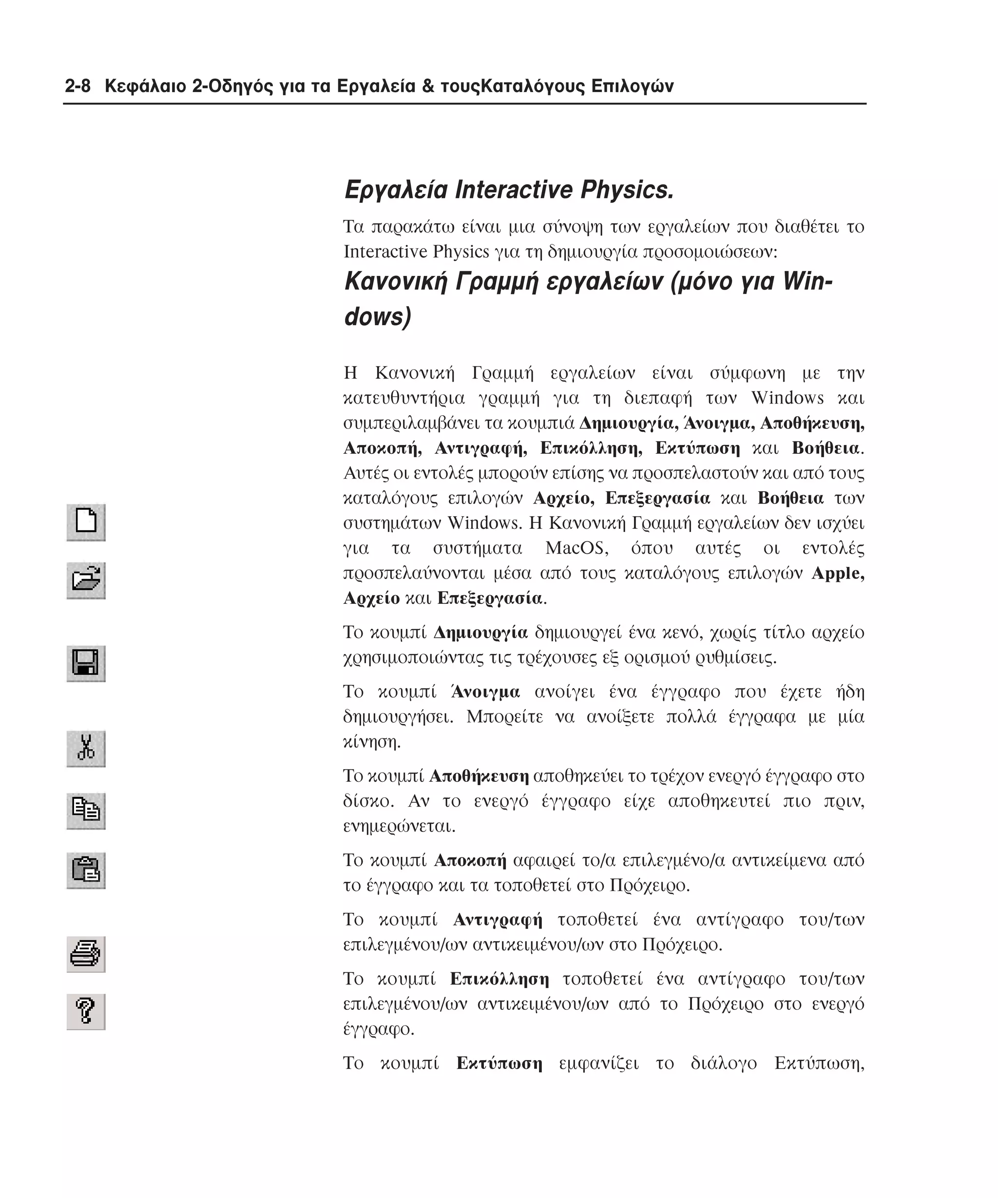 2-8 Κεφάλαιο 2-Οδηγός για τα Εργαλεία & τουςΚαταλόγους Επιλογών

Eργαλεία Interactive Physics.
Tα παρακάτω είναι µια σύνοψη των εργαλείων που διαθέτει το
Interactive Physics για τη δηµιουργία προσοµοιώσεων:

Kανονική Γραµµή εργαλείων (µόνο για Windows)
H Kανονική Γραµµή εργαλείων είναι σύµφωνη µε την
κατευθυντήρια γραµµή για τη διεπαφή των Windows και
συµπεριλαµβάνει τα κουµπιά ∆ηµιουργία, Άνοιγµα, Aποθήκευση,
Aποκοπή, Aντιγραφή, Eπικόλληση, Eκτύπωση και Bοήθεια.
Aυτές οι εντολές µπορούν επίσης να προσπελαστούν και από τους
καταλόγους επιλογών Aρχείο, Eπεξεργασία και Bοήθεια των
συστηµάτων Windows. H Kανονική Γραµµή εργαλείων δεν ισχύει
για τα συστήµατα MacOS, όπου αυτές οι εντολές
προσπελαύνονται µέσα από τους καταλόγους επιλογών Apple,
Aρχείο και Eπεξεργασία.
Tο κουµπί ∆ηµιουργία δηµιουργεί ένα κενό, χωρίς τίτλο αρχείο
χρησιµοποιώντας τις τρέχουσες εξ ορισµού ρυθµίσεις.
Tο κουµπί Άνοιγµα ανοίγει ένα έγγραφο που έχετε ήδη
δηµιουργήσει. Mπορείτε να ανοίξετε πολλά έγγραφα µε µία
κίνηση.
Tο κουµπί Aποθήκευση αποθηκεύει το τρέχον ενεργό έγγραφο στο
δίσκο. Aν το ενεργό έγγραφο είχε αποθηκευτεί πιο πριν,
ενηµερώνεται.
Tο κουµπί Aποκοπή αφαιρεί το/α επιλεγµένο/α αντικείµενα από
το έγγραφο και τα τοποθετεί στο Πρόχειρο.
Tο κουµπί Aντιγραφή τοποθετεί ένα αντίγραφο του/των
επιλεγµένου/ων αντικειµένου/ων στο Πρόχειρο.
Tο κουµπί Eπικόλληση τοποθετεί ένα αντίγραφο του/των
επιλεγµένου/ων αντικειµένου/ων από το Πρόχειρο στο ενεργό
έγγραφο.
Tο κουµπί Eκτύπωση εµφανίζει το διάλογο Eκτύπωση,

 