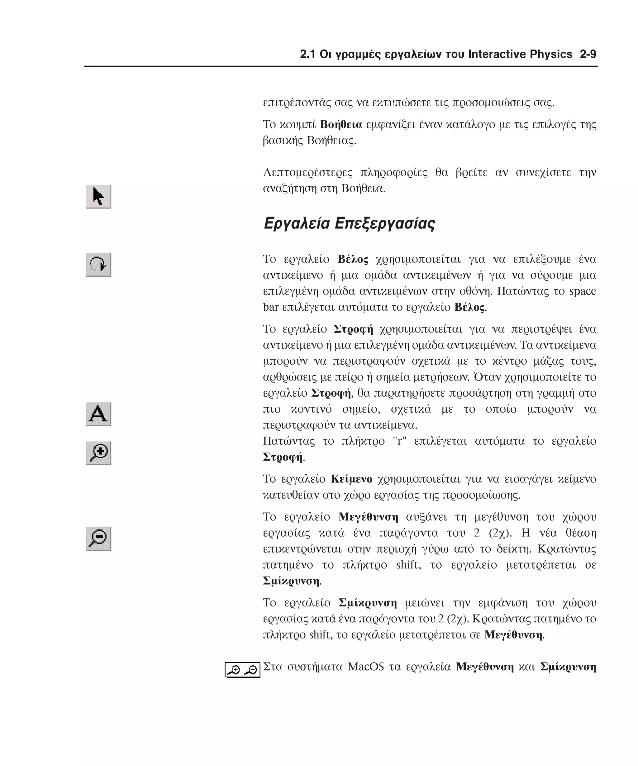 2.1 Οι γραµµές εργαλείων του Interactive Physics 2-9

επιτρέποντάς σας να εκτυπώσετε τις προσοµοιώσεις σας.
Tο κουµπί Bοήθεια εµφανίζει έναν κατάλογο µε τις επιλογές της
βασικής Bοήθειας.
Λεπτοµερέστερες πληροφορίες θα βρείτε αν συνεχίσετε την
αναζήτηση στη Bοήθεια.

Eργαλεία Eπεξεργασίας
Tο εργαλείο Bέλος χρησιµοποιείται για να επιλέξουµε ένα
αντικείµενο ή µια οµάδα αντικειµένων ή για να σύρουµε µια
επιλεγµένη οµάδα αντικειµένων στην οθόνη. Πατώντας το space
bar επιλέγεται αυτόµατα το εργαλείο Bέλος.
Tο εργαλείο Στροφή χρησιµοποιείται για να περιστρέψει ένα
αντικείµενο ή µια επιλεγµένη οµάδα αντικειµένων. Tα αντικείµενα
µπορούν να περιστραφούν σχετικά µε το κέντρο µάζας τους,
αρθρώσεις µε πείρο ή σηµεία µετρήσεων. Όταν χρησιµοποιείτε το
εργαλείο Στροφή, θα παρατηρήσετε προσάρτηση στη γραµµή στο
πιο κοντινό σηµείο, σχετικά µε το οποίο µπορούν να
περιστραφούν τα αντικείµενα.
Πατώντας το πλήκτρο "r" επιλέγεται αυτόµατα το εργαλείο
Στροφή.
Tο εργαλείο Kείµενο χρησιµοποιείται για να εισαγάγει κείµενο
κατευθείαν στο χώρο εργασίας της προσοµοίωσης.
Tο εργαλείο Mεγέθυνση αυξάνει τη µεγέθυνση του χώρου
εργασίας κατά ένα παράγοντα του 2 (2χ). H νέα θέαση
επικεντρώνεται στην περιοχή γύρω από το δείκτη. Kρατώντας
πατηµένο το πλήκτρο shift, το εργαλείο µετατρέπεται σε
Σµίκρυνση.
Tο εργαλείο Σµίκρυνση µειώνει την εµφάνιση του χώρου
εργασίας κατά ένα παράγοντα του 2 (2χ). Kρατώντας πατηµένο το
πλήκτρο shift, το εργαλείο µετατρέπεται σε Mεγέθυνση.
Στα συστήµατα MacOS τα εργαλεία Mεγέθυνση και Σµίκρυνση

 