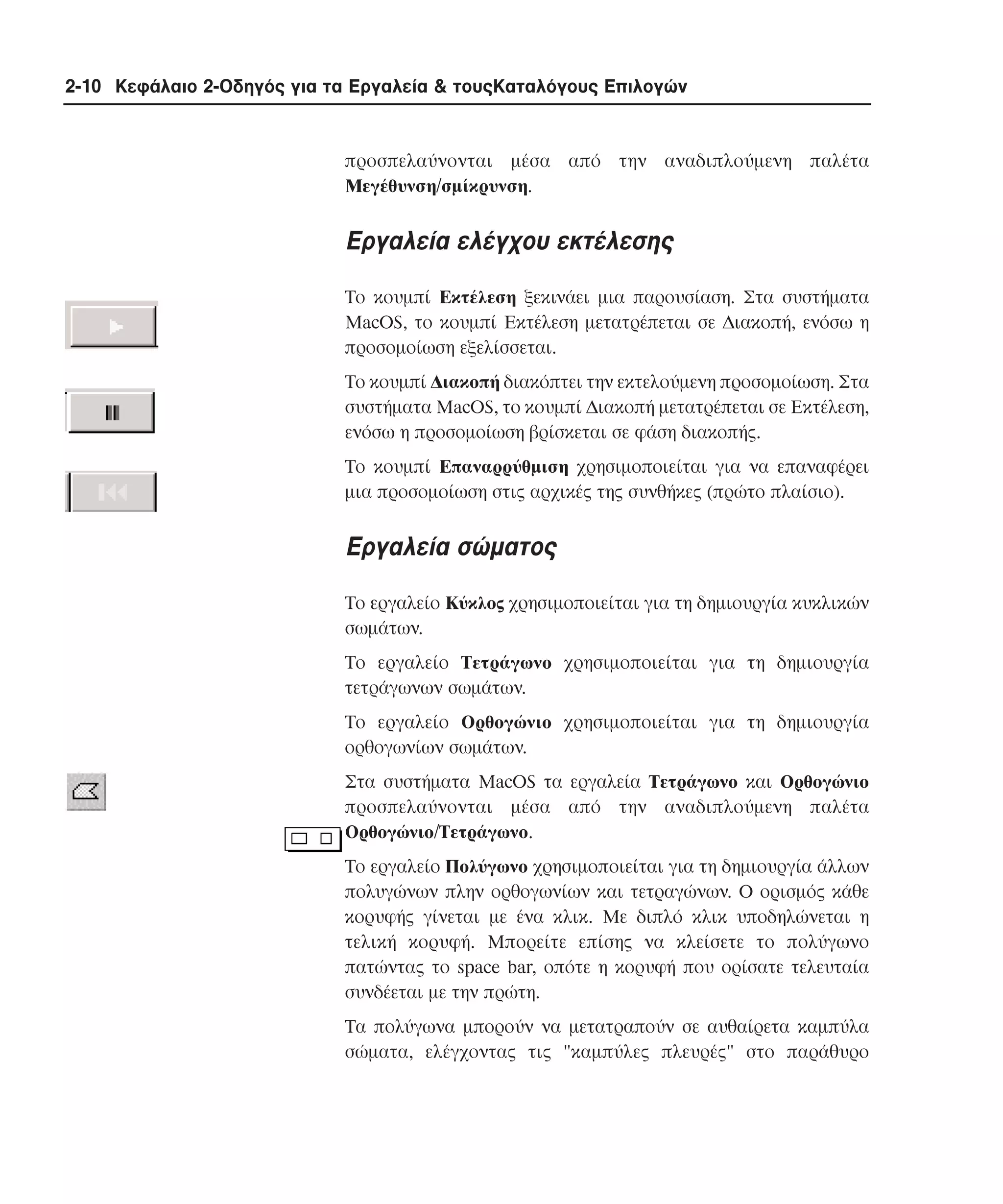 2-10 Κεφάλαιο 2-Οδηγός για τα Εργαλεία & τουςΚαταλόγους Επιλογών

προσπελαύνονται µέσα από την αναδιπλούµενη παλέτα
Mεγέθυνση/σµίκρυνση.

Eργαλεία ελέγχου εκτέλεσης
Tο κουµπί Eκτέλεση ξεκινάει µια παρουσίαση. Στα συστήµατα
MacOS, το κουµπί Eκτέλεση µετατρέπεται σε ∆ιακοπή, ενόσω η
προσοµοίωση εξελίσσεται.
Tο κουµπί ∆ιακοπή διακόπτει την εκτελούµενη προσοµοίωση. Στα
συστήµατα MacOS, το κουµπί ∆ιακοπή µετατρέπεται σε Eκτέλεση,
ενόσω η προσοµοίωση βρίσκεται σε φάση διακοπής.
Tο κουµπί Eπαναρρύθµιση χρησιµοποιείται για να επαναφέρει
µια προσοµοίωση στις αρχικές της συνθήκες (πρώτο πλαίσιο).

Eργαλεία σώµατος
Tο εργαλείο Kύκλος χρησιµοποιείται για τη δηµιουργία κυκλικών
σωµάτων.
Tο εργαλείο Tετράγωνο χρησιµοποιείται για τη δηµιουργία
τετράγωνων σωµάτων.
Tο εργαλείο Oρθογώνιο χρησιµοποιείται για τη δηµιουργία
ορθογωνίων σωµάτων.
Στα συστήµατα MacOS τα εργαλεία Tετράγωνο και Oρθογώνιο
προσπελαύνονται µέσα από την αναδιπλούµενη παλέτα
Oρθογώνιο/Tετράγωνο.
Tο εργαλείο Πολύγωνο χρησιµοποιείται για τη δηµιουργία άλλων
πολυγώνων πλην ορθογωνίων και τετραγώνων. O ορισµός κάθε
κορυφής γίνεται µε ένα κλικ. Mε διπλό κλικ υποδηλώνεται η
τελική κορυφή. Mπορείτε επίσης να κλείσετε το πολύγωνο
πατώντας το space bar, οπότε η κορυφή που ορίσατε τελευταία
συνδέεται µε την πρώτη.
Tα πολύγωνα µπορούν να µετατραπούν σε αυθαίρετα καµπύλα
σώµατα, ελέγχοντας τις "καµπύλες πλευρές" στο παράθυρο

 