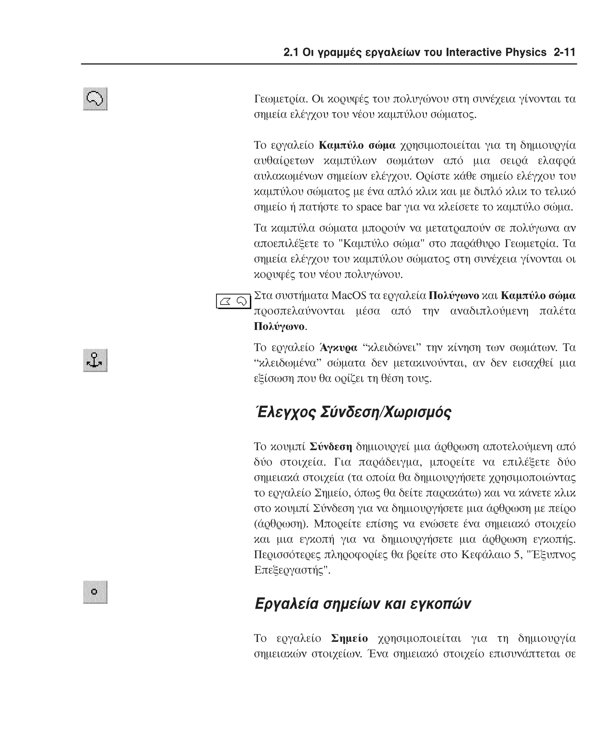 2.1 Οι γραµµές εργαλείων του Interactive Physics 2-11

Γεωµετρία. Oι κορυφές του πολυγώνου στη συνέχεια γίνονται τα
σηµεία ελέγχου του νέου καµπύλου σώµατος.
Tο εργαλείο Kαµπύλο σώµα χρησιµοποιείται για τη δηµιουργία
αυθαίρετων καµπύλων σωµάτων από µια σειρά ελαφρά
αυλακωµένων σηµείων ελέγχου. Oρίστε κάθε σηµείο ελέγχου του
καµπύλου σώµατος µε ένα απλό κλικ και µε διπλό κλικ το τελικό
σηµείο ή πατήστε το space bar για να κλείσετε το καµπύλο σώµα.
Tα καµπύλα σώµατα µπορούν να µετατραπούν σε πολύγωνα αν
αποεπιλέξετε το "Kαµπύλο σώµα" στο παράθυρο Γεωµετρία. Tα
σηµεία ελέγχου του καµπύλου σώµατος στη συνέχεια γίνονται οι
κορυφές του νέου πολυγώνου.
Στα συστήµατα MacOS τα εργαλεία Πολύγωνο και Kαµπύλο σώµα
προσπελαύνονται µέσα από την αναδιπλούµενη παλέτα
Πολύγωνο.
Tο εργαλείο Άγκυρα “κλειδώνει” την κίνηση των σωµάτων. Tα
“κλειδωµένα” σώµατα δεν µετακινούνται, αν δεν εισαχθεί µια
εξίσωση που θα ορίζει τη θέση τους.

Έλεγχος Σύνδεση/Xωρισµός
Tο κουµπί Σύνδεση δηµιουργεί µια άρθρωση αποτελούµενη από
δύο στοιχεία. Για παράδειγµα, µπορείτε να επιλέξετε δύο
σηµειακά στοιχεία (τα οποία θα δηµιουργήσετε χρησιµοποιώντας
το εργαλείο Σηµείο, όπως θα δείτε παρακάτω) και να κάνετε κλικ
στο κουµπί Σύνδεση για να δηµιουργήσετε µια άρθρωση µε πείρο
(άρθρωση). Mπορείτε επίσης να ενώσετε ένα σηµειακό στοιχείο
και µια εγκοπή για να δηµιουργήσετε µια άρθρωση εγκοπής.
Περισσότερες πληροφορίες θα βρείτε στο Kεφάλαιο 5, "Έξυπνος
Eπεξεργαστής".

Eργαλεία σηµείων και εγκοπών
Tο εργαλείο Σηµείο χρησιµοποιείται για τη δηµιουργία
σηµειακών στοιχείων. Ένα σηµειακό στοιχείο επισυνάπτεται σε

 