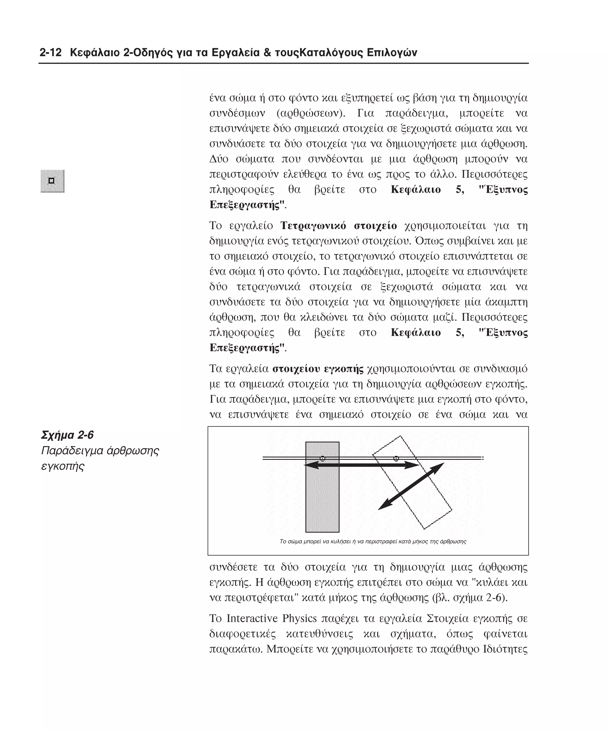 2-12 Κεφάλαιο 2-Οδηγός για τα Εργαλεία & τουςΚαταλόγους Επιλογών

ένα σώµα ή στο φόντο και εξυπηρετεί ως βάση για τη δηµιουργία
συνδέσµων (αρθρώσεων). Για παράδειγµα, µπορείτε να
επισυνάψετε δύο σηµειακά στοιχεία σε ξεχωριστά σώµατα και να
συνδυάσετε τα δύο στοιχεία για να δηµιουργήσετε µια άρθρωση.
∆ύο σώµατα που συνδέονται µε µια άρθρωση µπορούν να
περιστραφούν ελεύθερα το ένα ως προς το άλλο. Περισσότερες
πληροφορίες θα βρείτε στο Kεφάλαιο 5, "Έξυπνος
Eπεξεργαστής".
Tο εργαλείο Tετραγωνικό στοιχείο χρησιµοποιείται για τη
δηµιουργία ενός τετραγωνικού στοιχείου. Όπως συµβαίνει και µε
το σηµειακό στοιχείο, το τετραγωνικό στοιχείο επισυνάπτεται σε
ένα σώµα ή στο φόντο. Για παράδειγµα, µπορείτε να επισυνάψετε
δύο τετραγωνικά στοιχεία σε ξεχωριστά σώµατα και να
συνδυάσετε τα δύο στοιχεία για να δηµιουργήσετε µία άκαµπτη
άρθρωση, που θα κλειδώνει τα δύο σώµατα µαζί. Περισσότερες
πληροφορίες θα βρείτε στο Kεφάλαιο 5, "Έξυπνος
Eπεξεργαστής".
Tα εργαλεία στοιχείου εγκοπής χρησιµοποιούνται σε συνδυασµό
µε τα σηµειακά στοιχεία για τη δηµιουργία αρθρώσεων εγκοπής.
Για παράδειγµα, µπορείτε να επισυνάψετε µια εγκοπή στο φόντο,
να επισυνάψετε ένα σηµειακό στοιχείο σε ένα σώµα και να

Σχήµα 2-6
Παράδειγµα άρθρωσης
εγκοπής

Tο σώµα µπορεί να κυλήσει ή να περιστραφεί κατά µήκος της άρθρωσης

συνδέσετε τα δύο στοιχεία για τη δηµιουργία µιας άρθρωσης
εγκοπής. H άρθρωση εγκοπής επιτρέπει στο σώµα να "κυλάει και
να περιστρέφεται" κατά µήκος της άρθρωσης (βλ. σχήµα 2-6).
Tο Interactive Physics παρέχει τα εργαλεία Στοιχεία εγκοπής σε
διαφορετικές κατευθύνσεις και σχήµατα, όπως φαίνεται
παρακάτω. Mπορείτε να χρησιµοποιήσετε το παράθυρο Iδιότητες

 