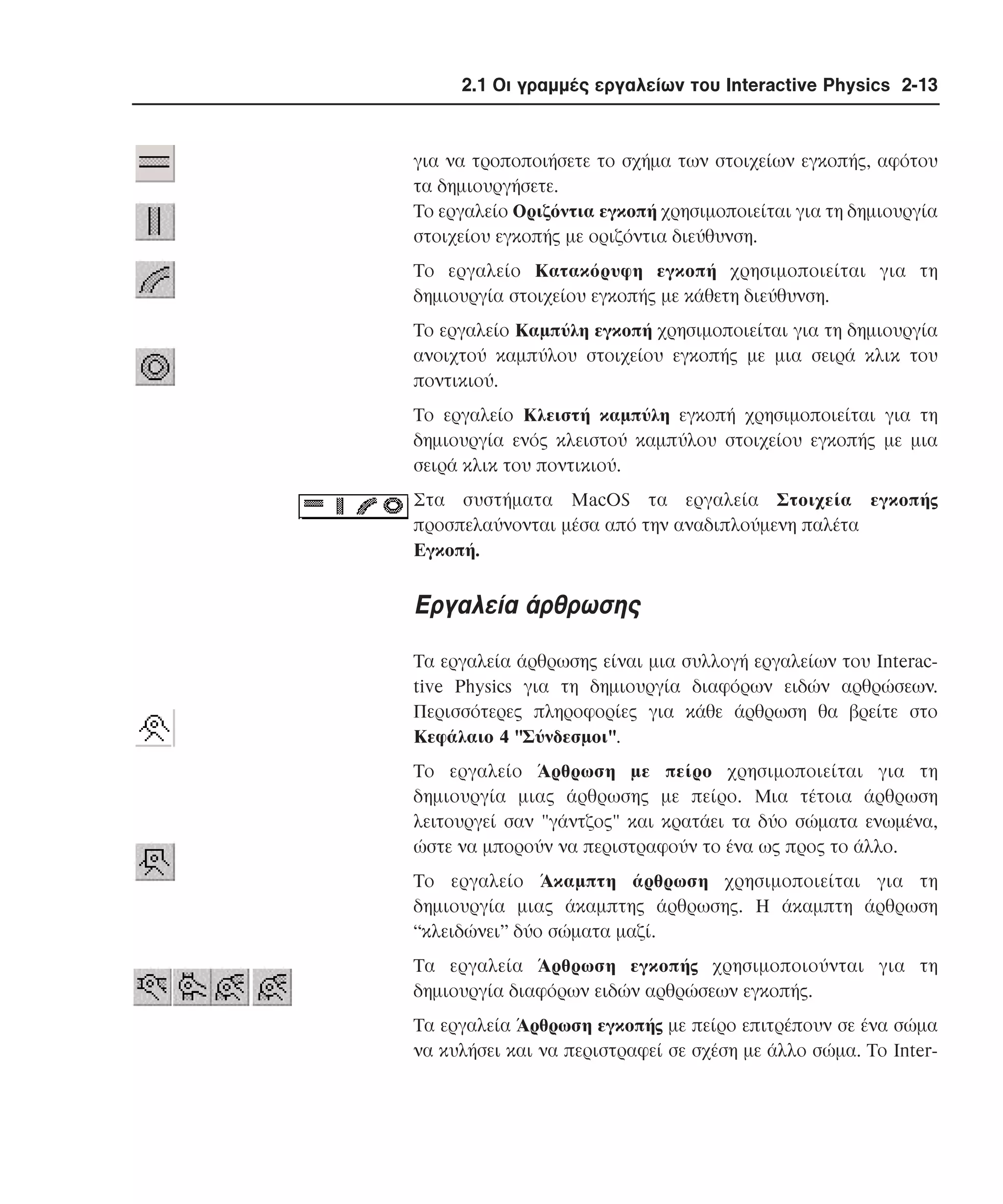 2.1 Οι γραµµές εργαλείων του Interactive Physics 2-13

για να τροποποιήσετε το σχήµα των στοιχείων εγκοπής, αφότου
τα δηµιουργήσετε.
Tο εργαλείο Oριζόντια εγκοπή χρησιµοποιείται για τη δηµιουργία
στοιχείου εγκοπής µε οριζόντια διεύθυνση.
Tο εργαλείο Kατακόρυφη εγκοπή χρησιµοποιείται για τη
δηµιουργία στοιχείου εγκοπής µε κάθετη διεύθυνση.
Tο εργαλείο Kαµπύλη εγκοπή χρησιµοποιείται για τη δηµιουργία
ανοιχτού καµπύλου στοιχείου εγκοπής µε µια σειρά κλικ του
ποντικιού.
Tο εργαλείο Kλειστή καµπύλη εγκοπή χρησιµοποιείται για τη
δηµιουργία ενός κλειστού καµπύλου στοιχείου εγκοπής µε µια
σειρά κλικ του ποντικιού.
Στα συστήµατα MacOS τα εργαλεία Στοιχεία εγκοπής
προσπελαύνονται µέσα από την αναδιπλούµενη παλέτα
Eγκοπή.

Eργαλεία άρθρωσης
Tα εργαλεία άρθρωσης είναι µια συλλογή εργαλείων του Interactive Physics για τη δηµιουργία διαφόρων ειδών αρθρώσεων.
Περισσότερες πληροφορίες για κάθε άρθρωση θα βρείτε στο
Kεφάλαιο 4 "Σύνδεσµοι".
Tο εργαλείο Άρθρωση µε πείρο χρησιµοποιείται για τη
δηµιουργία µιας άρθρωσης µε πείρο. Mια τέτοια άρθρωση
λειτουργεί σαν "γάντζος" και κρατάει τα δύο σώµατα ενωµένα,
ώστε να µπορούν να περιστραφούν το ένα ως προς το άλλο.
Tο εργαλείο Άκαµπτη άρθρωση χρησιµοποιείται για τη
δηµιουργία µιας άκαµπτης άρθρωσης. H άκαµπτη άρθρωση
“κλειδώνει” δύο σώµατα µαζί.
Tα εργαλεία Άρθρωση εγκοπής χρησιµοποιούνται για τη
δηµιουργία διαφόρων ειδών αρθρώσεων εγκοπής.
Tα εργαλεία Άρθρωση εγκοπής µε πείρο επιτρέπουν σε ένα σώµα
να κυλήσει και να περιστραφεί σε σχέση µε άλλο σώµα. Tο Inter-

 