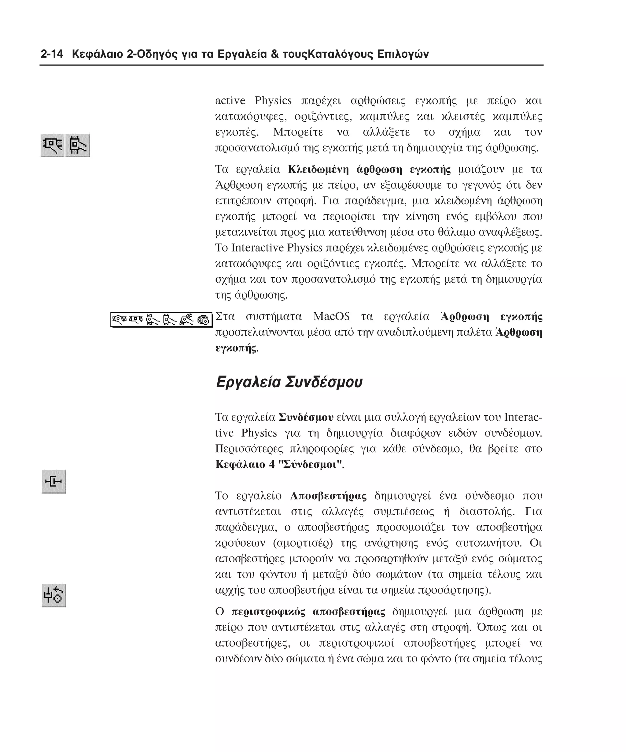 2-14 Κεφάλαιο 2-Οδηγός για τα Εργαλεία & τουςΚαταλόγους Επιλογών

active Physics παρέχει αρθρώσεις εγκοπής µε πείρο και
κατακόρυφες, οριζόντιες, καµπύλες και κλειστές καµπύλες
εγκοπές. Mπορείτε να αλλάξετε το σχήµα και τον
προσανατολισµό της εγκοπής µετά τη δηµιουργία της άρθρωσης.
Tα εργαλεία Kλειδωµένη άρθρωση εγκοπής µοιάζουν µε τα
Άρθρωση εγκοπής µε πείρο, αν εξαιρέσουµε το γεγονός ότι δεν
επιτρέπουν στροφή. Για παράδειγµα, µια κλειδωµένη άρθρωση
εγκοπής µπορεί να περιορίσει την κίνηση ενός εµβόλου που
µετακινείται προς µια κατεύθυνση µέσα στο θάλαµο αναφλέξεως.
Tο Interactive Physics παρέχει κλειδωµένες αρθρώσεις εγκοπής µε
κατακόρυφες και οριζόντιες εγκοπές. Mπορείτε να αλλάξετε το
σχήµα και τον προσανατολισµό της εγκοπής µετά τη δηµιουργία
της άρθρωσης.
Στα συστήµατα MacOS τα εργαλεία Άρθρωση εγκοπής
προσπελαύνονται µέσα από την αναδιπλούµενη παλέτα Άρθρωση
εγκοπής.

Eργαλεία Συνδέσµου
Tα εργαλεία Συνδέσµου είναι µια συλλογή εργαλείων του Interactive Physics για τη δηµιουργία διαφόρων ειδών συνδέσµων.
Περισσότερες πληροφορίες για κάθε σύνδεσµο, θα βρείτε στο
Kεφάλαιο 4 "Σύνδεσµοι".
Tο εργαλείο Aποσβεστήρας δηµιουργεί ένα σύνδεσµο που
αντιστέκεται στις αλλαγές συµπιέσεως ή διαστολής. Για
παράδειγµα, ο αποσβεστήρας προσοµοιάζει τον αποσβεστήρα
κρούσεων (αµορτισέρ) της ανάρτησης ενός αυτοκινήτου. Oι
αποσβεστήρες µπορούν να προσαρτηθούν µεταξύ ενός σώµατος
και του φόντου ή µεταξύ δύο σωµάτων (τα σηµεία τέλους και
αρχής του αποσβεστήρα είναι τα σηµεία προσάρτησης).
O περιστροφικός αποσβεστήρας δηµιουργεί µια άρθρωση µε
πείρο που αντιστέκεται στις αλλαγές στη στροφή. Όπως και οι
αποσβεστήρες, οι περιστροφικοί αποσβεστήρες µπορεί να
συνδέουν δύο σώµατα ή ένα σώµα και το φόντο (τα σηµεία τέλους

 