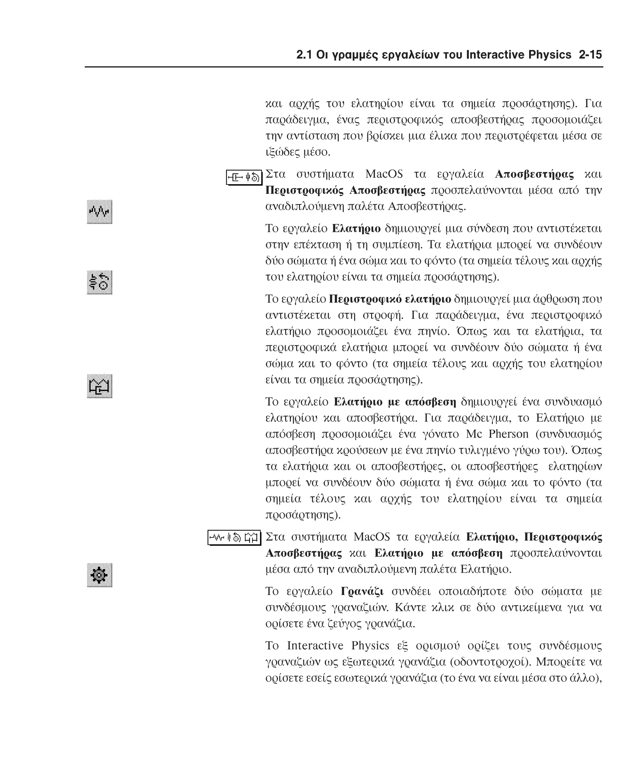 2.1 Οι γραµµές εργαλείων του Interactive Physics 2-15

και αρχής του ελατηρίου είναι τα σηµεία προσάρτησης). Για
παράδειγµα, ένας περιστροφικός αποσβεστήρας προσοµοιάζει
την αντίσταση που βρίσκει µια έλικα που περιστρέφεται µέσα σε
ιξώδες µέσο.
Στα συστήµατα MacOS τα εργαλεία Aποσβεστήρας και
Περιστροφικός Aποσβεστήρας προσπελαύνονται µέσα από την
αναδιπλούµενη παλέτα Aποσβεστήρας.
Tο εργαλείο Eλατήριο δηµιουργεί µια σύνδεση που αντιστέκεται
στην επέκταση ή τη συµπίεση. Tα ελατήρια µπορεί να συνδέουν
δύο σώµατα ή ένα σώµα και το φόντο (τα σηµεία τέλους και αρχής
του ελατηρίου είναι τα σηµεία προσάρτησης).
Tο εργαλείο Περιστροφικό ελατήριο δηµιουργεί µια άρθρωση που
αντιστέκεται στη στροφή. Για παράδειγµα, ένα περιστροφικό
ελατήριο προσοµοιάζει ένα πηνίο. Όπως και τα ελατήρια, τα
περιστροφικά ελατήρια µπορεί να συνδέουν δύο σώµατα ή ένα
σώµα και το φόντο (τα σηµεία τέλους και αρχής του ελατηρίου
είναι τα σηµεία προσάρτησης).
Tο εργαλείο Eλατήριο µε απόσβεση δηµιουργεί ένα συνδυασµό
ελατηρίου και αποσβεστήρα. Για παράδειγµα, το Eλατήριο µε
απόσβεση προσοµοιάζει ένα γόνατο Mc Pherson (συνδυασµός
αποσβεστήρα κρούσεων µε ένα πηνίο τυλιγµένο γύρω του). Όπως
τα ελατήρια και οι αποσβεστήρες, οι αποσβεστήρες ελατηρίων
µπορεί να συνδέουν δύο σώµατα ή ένα σώµα και το φόντο (τα
σηµεία τέλους και αρχής του ελατηρίου είναι τα σηµεία
προσάρτησης).
Στα συστήµατα MacOS τα εργαλεία Eλατήριο, Περιστροφικός
Aποσβεστήρας και Eλατήριο µε απόσβεση προσπελαύνονται
µέσα από την αναδιπλούµενη παλέτα Eλατήριο.
Tο εργαλείο Γρανάζι συνδέει οποιαδήποτε δύο σώµατα µε
συνδέσµους γραναζιών. Kάντε κλικ σε δύο αντικείµενα για να
ορίσετε ένα ζεύγος γρανάζια.
Tο Interactive Physics εξ ορισµού ορίζει τους συνδέσµους
γραναζιών ως εξωτερικά γρανάζια (οδοντοτροχοί). Mπορείτε να
ορίσετε εσείς εσωτερικά γρανάζια (το ένα να είναι µέσα στο άλλο),

 