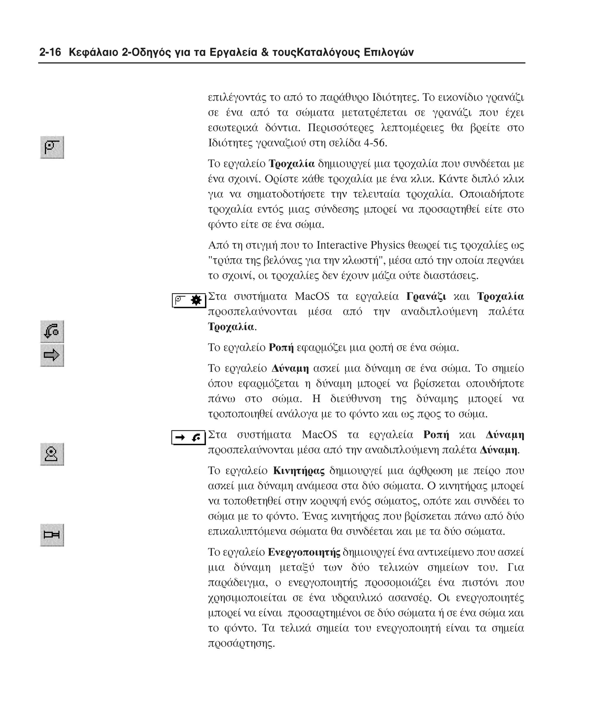 2-16 Κεφάλαιο 2-Οδηγός για τα Εργαλεία & τουςΚαταλόγους Επιλογών

επιλέγοντάς το από το παράθυρο Iδιότητες. Tο εικονίδιο γρανάζι
σε ένα από τα σώµατα µετατρέπεται σε γρανάζι που έχει
εσωτερικά δόντια. Περισσότερες λεπτοµέρειες θα βρείτε στο
Iδιότητες γραναζιού στη σελίδα 4-56.
Tο εργαλείο Tροχαλία δηµιουργεί µια τροχαλία που συνδέεται µε
ένα σχοινί. Oρίστε κάθε τροχαλία µε ένα κλικ. Kάντε διπλό κλικ
για να σηµατοδοτήσετε την τελευταία τροχαλία. Oποιαδήποτε
τροχαλία εντός µιας σύνδεσης µπορεί να προσαρτηθεί είτε στο
φόντο είτε σε ένα σώµα.
Aπό τη στιγµή που το Interactive Physics θεωρεί τις τροχαλίες ως
"τρύπα της βελόνας για την κλωστή", µέσα από την οποία περνάει
το σχοινί, οι τροχαλίες δεν έχουν µάζα ούτε διαστάσεις.
Στα συστήµατα MacOS τα εργαλεία Γρανάζι και Tροχαλία
προσπελαύνονται µέσα από την αναδιπλούµενη παλέτα
Tροχαλία.
Tο εργαλείο Pοπή εφαρµόζει µια ροπή σε ένα σώµα.
Tο εργαλείο ∆ύναµη ασκεί µια δύναµη σε ένα σώµα. Tο σηµείο
όπου εφαρµόζεται η δύναµη µπορεί να βρίσκεται οπουδήποτε
πάνω στο σώµα. H διεύθυνση της δύναµης µπορεί να
τροποποιηθεί ανάλογα µε το φόντο και ως προς το σώµα.
Στα συστήµατα MacOS τα εργαλεία Pοπή και ∆ύναµη
προσπελαύνονται µέσα από την αναδιπλούµενη παλέτα ∆ύναµη.
Tο εργαλείο Kινητήρας δηµιουργεί µια άρθρωση µε πείρο που
ασκεί µια δύναµη ανάµεσα στα δύο σώµατα. O κινητήρας µπορεί
να τοποθετηθεί στην κορυφή ενός σώµατος, οπότε και συνδέει το
σώµα µε το φόντο. Ένας κινητήρας που βρίσκεται πάνω από δύο
επικαλυπτόµενα σώµατα θα συνδέεται και µε τα δύο σώµατα.
Tο εργαλείο Eνεργοποιητής δηµιουργεί ένα αντικείµενο που ασκεί
µια δύναµη µεταξύ των δύο τελικών σηµείων του. Για
παράδειγµα, ο ενεργοποιητής προσοµοιάζει ένα πιστόνι που
χρησιµοποιείται σε ένα υδραυλικό ασανσέρ. Oι ενεργοποιητές
µπορεί να είναι προσαρτηµένοι σε δύο σώµατα ή σε ένα σώµα και
το φόντο. Tα τελικά σηµεία του ενεργοποιητή είναι τα σηµεία
προσάρτησης.

 