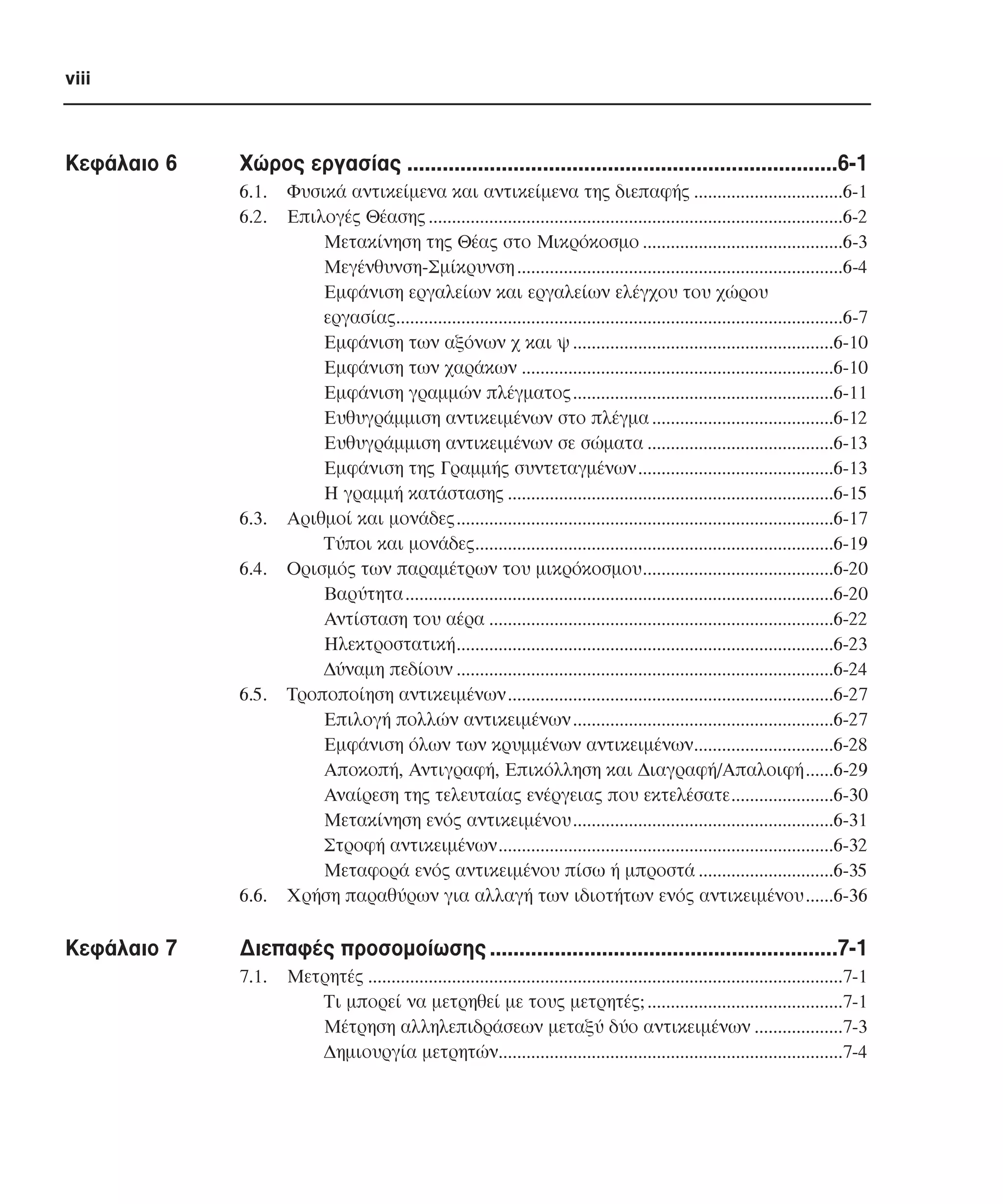viii

Κεφάλαιο 6

Χώρος εργασίας .........................................................................6-1
6.1.
6.2.

6.3.
6.4.

6.5.

6.6.

Κεφάλαιο 7

Φυσικά αντικείµενα και αντικείµενα της διεπαφής ................................6-1
Επιλογές Θέασης .........................................................................................6-2
Μετακίνηση της Θέας στο Μικρόκοσµο ...........................................6-3
Μεγένθυνση-Σµίκρυνση ......................................................................6-4
Εµφάνιση εργαλείων και εργαλείων ελέγχου του χώρου
εργασίας................................................................................................6-7
Εµφάνιση των αξόνων χ και ψ ........................................................6-10
Εµφάνιση των χαράκων ...................................................................6-10
Εµφάνιση γραµµών πλέγµατος........................................................6-11
Ευθυγράµµιση αντικειµένων στο πλέγµα .......................................6-12
Ευθυγράµµιση αντικειµένων σε σώµατα ........................................6-13
Εµφάνιση της Γραµµής συντεταγµένων..........................................6-13
Η γραµµή κατάστασης ......................................................................6-15
Αριθµοί και µονάδες.................................................................................6-17
Τύποι και µονάδες.............................................................................6-19
Ορισµός των παραµέτρων του µικρόκοσµου.........................................6-20
Βαρύτητα............................................................................................6-20
Αντίσταση του αέρα ..........................................................................6-22
Ηλεκτροστατική.................................................................................6-23
∆ύναµη πεδίουν .................................................................................6-24
Τροποποίηση αντικειµένων......................................................................6-27
Επιλογή πολλών αντικειµένων ........................................................6-27
Εµφάνιση όλων των κρυµµένων αντικειµένων..............................6-28
Αποκοπή, Αντιγραφή, Επικόλληση και ∆ιαγραφή/Απαλοιφή......6-29
Αναίρεση της τελευταίας ενέργειας που εκτελέσατε......................6-30
Μετακίνηση ενός αντικειµένου........................................................6-31
Στροφή αντικειµένων........................................................................6-32
Μεταφορά ενός αντικειµένου πίσω ή µπροστά .............................6-35
Χρήση παραθύρων για αλλαγή των ιδιοτήτων ενός αντικειµένου......6-36

∆ιεπαφές προσοµοίωσης ...........................................................7-1
7.1.

Μετρητές ......................................................................................................7-1
Τι µπορεί να µετρηθεί µε τους µετρητές; ..........................................7-1
Μέτρηση αλληλεπιδράσεων µεταξύ δύο αντικειµένων ...................7-3
∆ηµιουργία µετρητών..........................................................................7-4

 