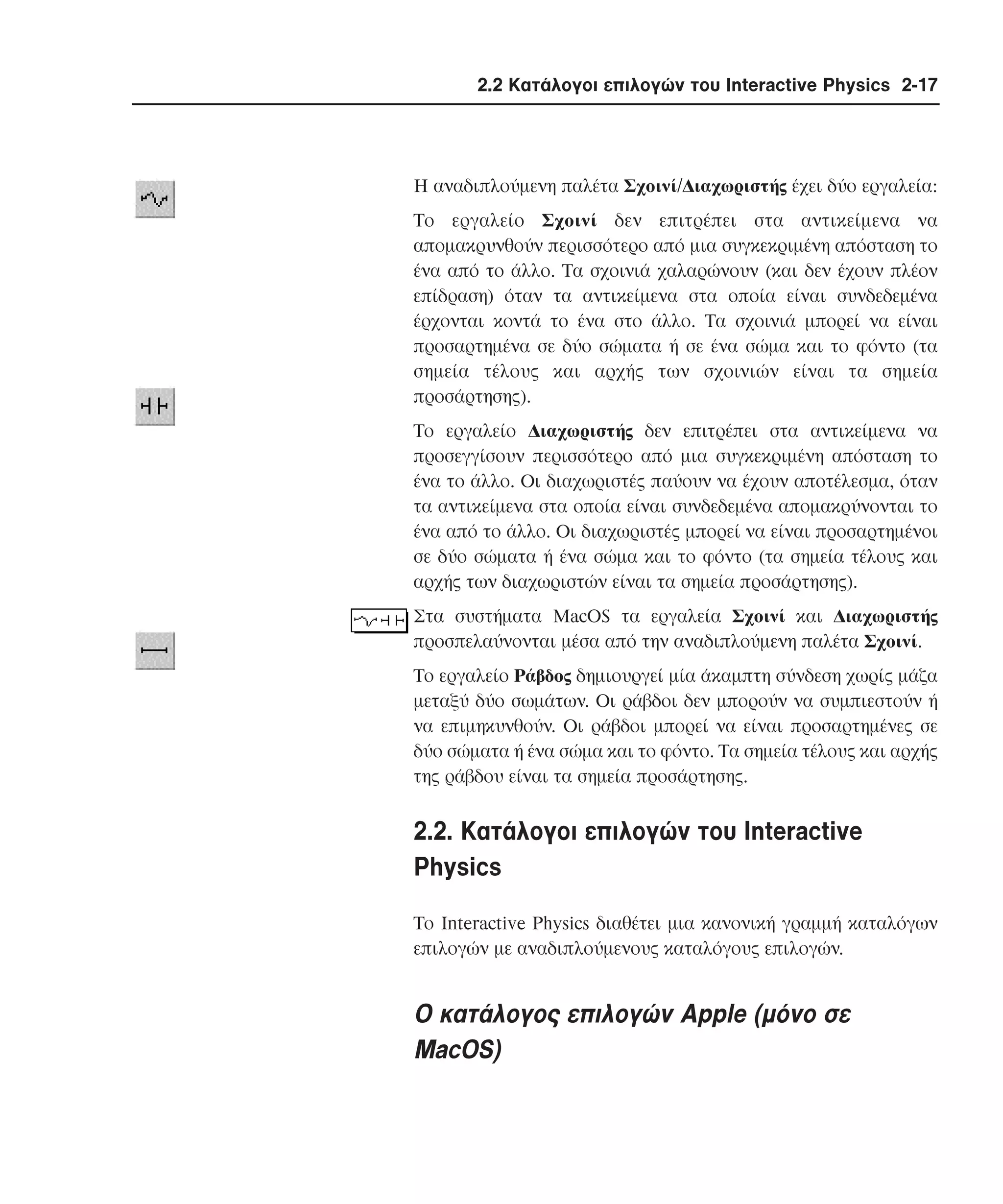 2.2 Κατάλογοι επιλογών του Interactive Physics 2-17

H αναδιπλούµενη παλέτα Σχοινί/∆ιαχωριστής έχει δύο εργαλεία:
Tο εργαλείο Σχοινί δεν επιτρέπει στα αντικείµενα να
αποµακρυνθούν περισσότερο από µια συγκεκριµένη απόσταση το
ένα από το άλλο. Tα σχοινιά χαλαρώνουν (και δεν έχουν πλέον
επίδραση) όταν τα αντικείµενα στα οποία είναι συνδεδεµένα
έρχονται κοντά το ένα στο άλλο. Tα σχοινιά µπορεί να είναι
προσαρτηµένα σε δύο σώµατα ή σε ένα σώµα και το φόντο (τα
σηµεία τέλους και αρχής των σχοινιών είναι τα σηµεία
προσάρτησης).
Tο εργαλείο ∆ιαχωριστής δεν επιτρέπει στα αντικείµενα να
προσεγγίσουν περισσότερο από µια συγκεκριµένη απόσταση το
ένα το άλλο. Oι διαχωριστές παύουν να έχουν αποτέλεσµα, όταν
τα αντικείµενα στα οποία είναι συνδεδεµένα αποµακρύνονται το
ένα από το άλλο. Oι διαχωριστές µπορεί να είναι προσαρτηµένοι
σε δύο σώµατα ή ένα σώµα και το φόντο (τα σηµεία τέλους και
αρχής των διαχωριστών είναι τα σηµεία προσάρτησης).
Στα συστήµατα MacOS τα εργαλεία Σχοινί και ∆ιαχωριστής
προσπελαύνονται µέσα από την αναδιπλούµενη παλέτα Σχοινί.
Tο εργαλείο Pάβδος δηµιουργεί µία άκαµπτη σύνδεση χωρίς µάζα
µεταξύ δύο σωµάτων. Oι ράβδοι δεν µπορούν να συµπιεστούν ή
να επιµηκυνθούν. Oι ράβδοι µπορεί να είναι προσαρτηµένες σε
δύο σώµατα ή ένα σώµα και το φόντο. Tα σηµεία τέλους και αρχής
της ράβδου είναι τα σηµεία προσάρτησης.

2.2. Kατάλογοι επιλογών του Interactive
Physics
Tο Interactive Physics διαθέτει µια κανονική γραµµή καταλόγων
επιλογών µε αναδιπλούµενους καταλόγους επιλογών.

O κατάλογος επιλογών Apple (µόνο σε
MacOS)

 