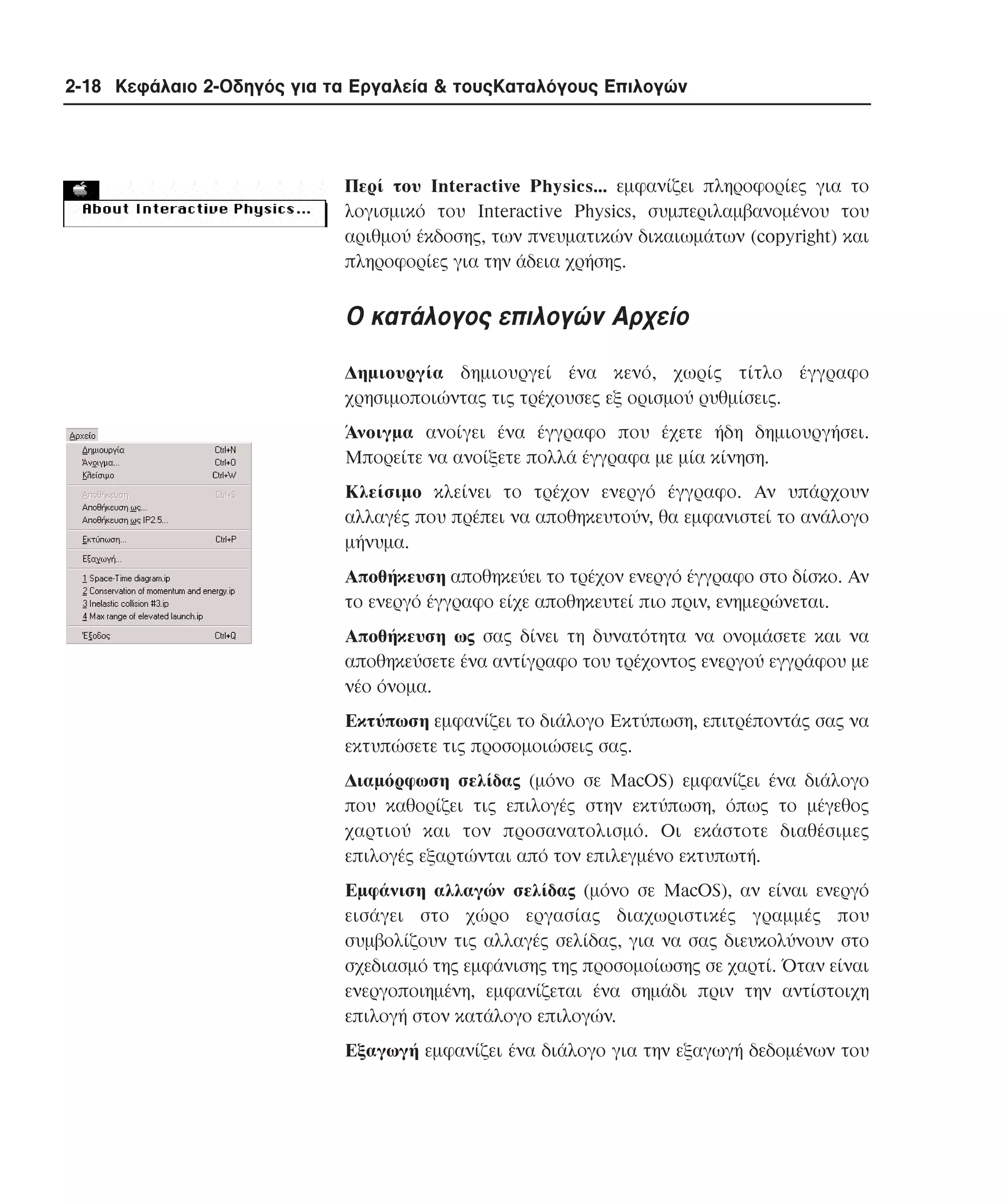2-18 Κεφάλαιο 2-Οδηγός για τα Εργαλεία & τουςΚαταλόγους Επιλογών

Περί του Interactive Physics... εµφανίζει πληροφορίες για το
λογισµικό του Interactive Physics, συµπεριλαµβανοµένου του
αριθµού έκδοσης, των πνευµατικών δικαιωµάτων (copyright) και
πληροφορίες για την άδεια χρήσης.

O κατάλογος επιλογών Aρχείο
∆ηµιουργία δηµιουργεί ένα κενό, χωρίς τίτλο έγγραφο
χρησιµοποιώντας τις τρέχουσες εξ ορισµού ρυθµίσεις.
Άνοιγµα ανοίγει ένα έγγραφο που έχετε ήδη δηµιουργήσει.
Mπορείτε να ανοίξετε πολλά έγγραφα µε µία κίνηση.
Kλείσιµο κλείνει το τρέχον ενεργό έγγραφο. Aν υπάρχουν
αλλαγές που πρέπει να αποθηκευτούν, θα εµφανιστεί το ανάλογο
µήνυµα.
Aποθήκευση αποθηκεύει το τρέχον ενεργό έγγραφο στο δίσκο. Aν
το ενεργό έγγραφο είχε αποθηκευτεί πιο πριν, ενηµερώνεται.
Aποθήκευση ως σας δίνει τη δυνατότητα να ονοµάσετε και να
αποθηκεύσετε ένα αντίγραφο του τρέχοντος ενεργού εγγράφου µε
νέο όνοµα.
Eκτύπωση εµφανίζει το διάλογο Eκτύπωση, επιτρέποντάς σας να
εκτυπώσετε τις προσοµοιώσεις σας.
∆ιαµόρφωση σελίδας (µόνο σε MacOS) εµφανίζει ένα διάλογο
που καθορίζει τις επιλογές στην εκτύπωση, όπως το µέγεθος
χαρτιού και τον προσανατολισµό. Oι εκάστοτε διαθέσιµες
επιλογές εξαρτώνται από τον επιλεγµένο εκτυπωτή.
Eµφάνιση αλλαγών σελίδας (µόνο σε MacOS), αν είναι ενεργό
εισάγει στο χώρο εργασίας διαχωριστικές γραµµές που
συµβολίζουν τις αλλαγές σελίδας, για να σας διευκολύνουν στο
σχεδιασµό της εµφάνισης της προσοµοίωσης σε χαρτί. Όταν είναι
ενεργοποιηµένη, εµφανίζεται ένα σηµάδι πριν την αντίστοιχη
επιλογή στον κατάλογο επιλογών.
Eξαγωγή εµφανίζει ένα διάλογο για την εξαγωγή δεδοµένων του

 