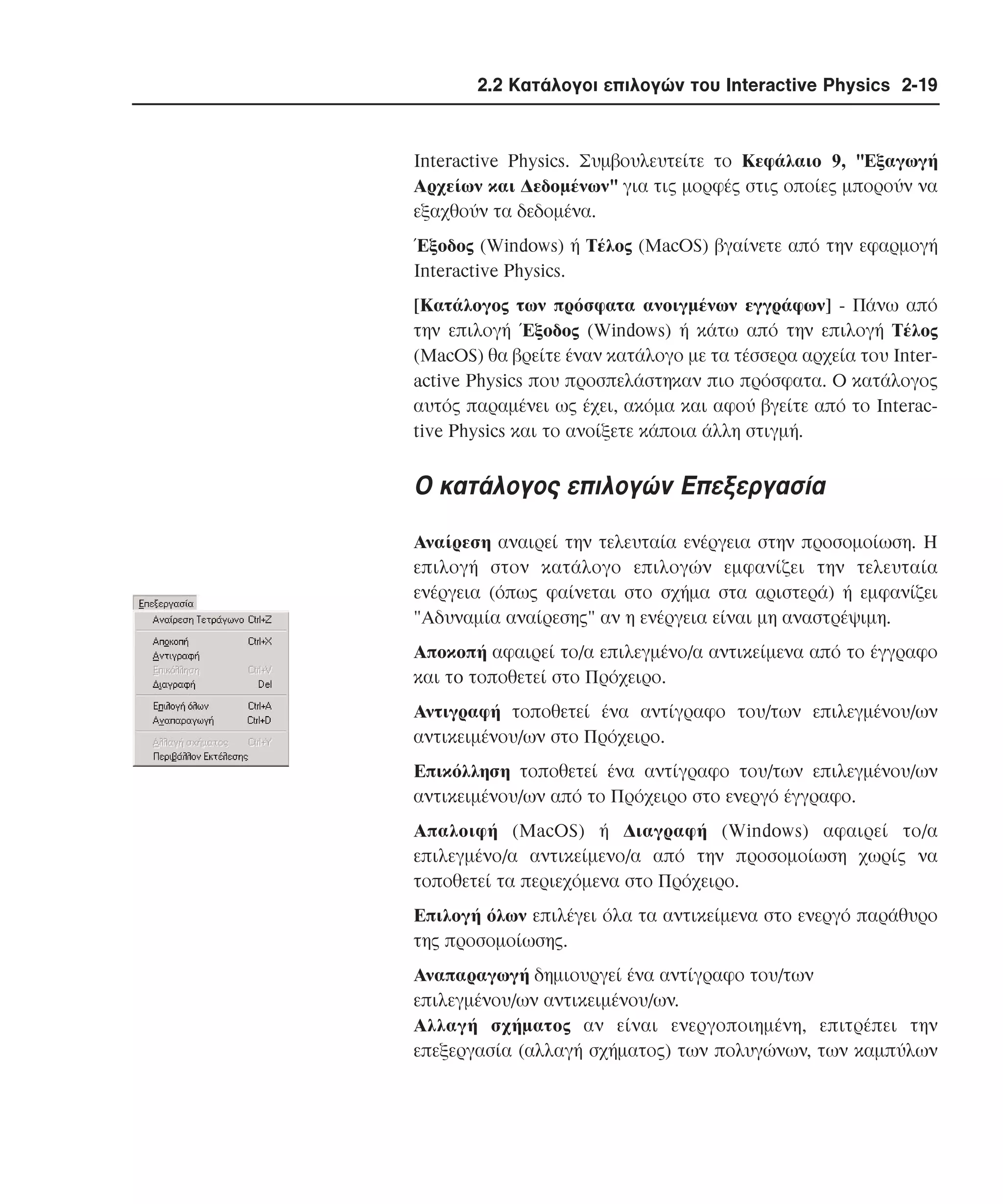 2.2 Κατάλογοι επιλογών του Interactive Physics 2-19

Interactive Physics. Συµβουλευτείτε το Kεφάλαιο 9, "Eξαγωγή
Aρχείων και ∆εδοµένων" για τις µορφές στις οποίες µπορούν να
εξαχθούν τα δεδοµένα.
Έξοδος (Windows) ή Tέλος (MacOS) βγαίνετε από την εφαρµογή
Interactive Physics.
[Kατάλογος των πρόσφατα ανοιγµένων εγγράφων] - Πάνω από
την επιλογή Έξοδος (Windows) ή κάτω από την επιλογή Tέλος
(MacOS) θα βρείτε έναν κατάλογο µε τα τέσσερα αρχεία του Interactive Physics που προσπελάστηκαν πιο πρόσφατα. O κατάλογος
αυτός παραµένει ως έχει, ακόµα και αφού βγείτε από το Interactive Physics και το ανοίξετε κάποια άλλη στιγµή.

O κατάλογος επιλογών Eπεξεργασία
Aναίρεση αναιρεί την τελευταία ενέργεια στην προσοµοίωση. H
επιλογή στον κατάλογο επιλογών εµφανίζει την τελευταία
ενέργεια (όπως φαίνεται στο σχήµα στα αριστερά) ή εµφανίζει
"Aδυναµία αναίρεσης" αν η ενέργεια είναι µη αναστρέψιµη.
Aποκοπή αφαιρεί το/α επιλεγµένο/α αντικείµενα από το έγγραφο
και τo τοποθετεί στο Πρόχειρο.
Aντιγραφή τοποθετεί ένα αντίγραφο του/των επιλεγµένου/ων
αντικειµένου/ων στο Πρόχειρο.
Eπικόλληση τοποθετεί ένα αντίγραφο του/των επιλεγµένου/ων
αντικειµένου/ων από το Πρόχειρο στο ενεργό έγγραφο.
Aπαλοιφή (MacOS) ή ∆ιαγραφή (Windows) αφαιρεί το/α
επιλεγµένο/α αντικείµενο/α από την προσοµοίωση χωρίς να
τοποθετεί τα περιεχόµενα στο Πρόχειρο.
Eπιλογή όλων επιλέγει όλα τα αντικείµενα στο ενεργό παράθυρο
της προσοµοίωσης.
Aναπαραγωγή δηµιουργεί ένα αντίγραφο του/των
επιλεγµένου/ων αντικειµένου/ων.
Aλλαγή σχήµατος αν είναι ενεργοποιηµένη, επιτρέπει την
επεξεργασία (αλλαγή σχήµατος) των πολυγώνων, των καµπύλων

 