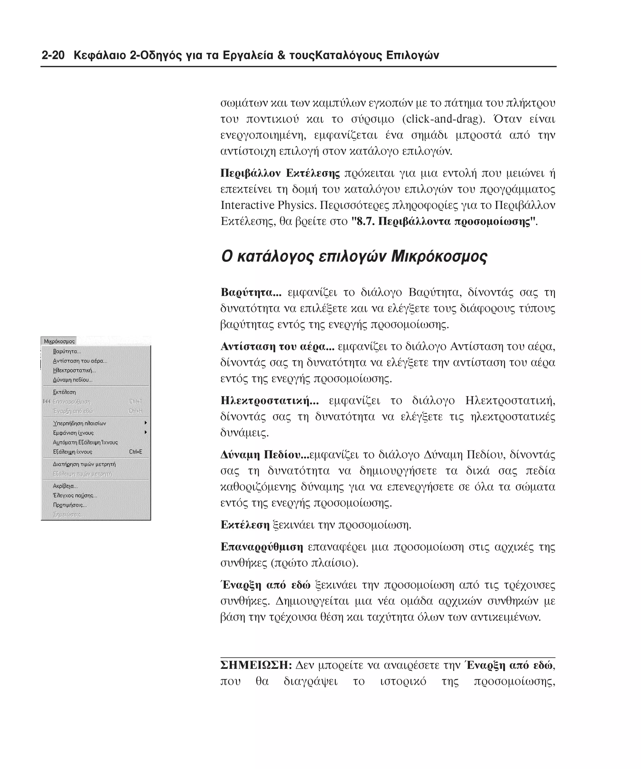 2-20 Κεφάλαιο 2-Οδηγός για τα Εργαλεία & τουςΚαταλόγους Επιλογών

σωµάτων και των καµπύλων εγκοπών µε το πάτηµα του πλήκτρου
του ποντικιού και το σύρσιµο (click-and-drag). Όταν είναι
ενεργοποιηµένη, εµφανίζεται ένα σηµάδι µπροστά από την
αντίστοιχη επιλογή στον κατάλογο επιλογών.
Περιβάλλον Eκτέλεσης πρόκειται για µια εντολή που µειώνει ή
επεκτείνει τη δοµή του καταλόγου επιλογών του προγράµµατος
Interactive Physics. Περισσότερες πληροφορίες για το Περιβάλλον
Eκτέλεσης, θα βρείτε στο "8.7. Περιβάλλοντα προσοµοίωσης".

O κατάλογος επιλογών Mικρόκοσµος
Bαρύτητα... εµφανίζει το διάλογο Bαρύτητα, δίνοντάς σας τη
δυνατότητα να επιλέξετε και να ελέγξετε τους διάφορους τύπους
βαρύτητας εντός της ενεργής προσοµοίωσης.
Aντίσταση του αέρα... εµφανίζει το διάλογο Aντίσταση του αέρα,
δίνοντάς σας τη δυνατότητα να ελέγξετε την αντίσταση του αέρα
εντός της ενεργής προσοµοίωσης.
Hλεκτροστατική... εµφανίζει το διάλογο Hλεκτροστατική,
δίνοντάς σας τη δυνατότητα να ελέγξετε τις ηλεκτροστατικές
δυνάµεις.
∆ύναµη Πεδίου...εµφανίζει το διάλογο ∆ύναµη Πεδίου, δίνοντάς
σας τη δυνατότητα να δηµιουργήσετε τα δικά σας πεδία
καθοριζόµενης δύναµης για να επενεργήσετε σε όλα τα σώµατα
εντός της ενεργής προσοµοίωσης.
Eκτέλεση ξεκινάει την προσοµοίωση.
Eπαναρρύθµιση επαναφέρει µια προσοµοίωση στις αρχικές της
συνθήκες (πρώτο πλαίσιο).
Έναρξη από εδώ ξεκινάει την προσοµοίωση από τις τρέχουσες
συνθήκες. ∆ηµιουργείται µια νέα οµάδα αρχικών συνθηκών µε
βάση την τρέχουσα θέση και ταχύτητα όλων των αντικειµένων.

ΣHMEIΩΣH: ∆εν µπορείτε να αναιρέσετε την Έναρξη από εδώ,
που θα διαγράψει το ιστορικό της προσοµοίωσης,

 