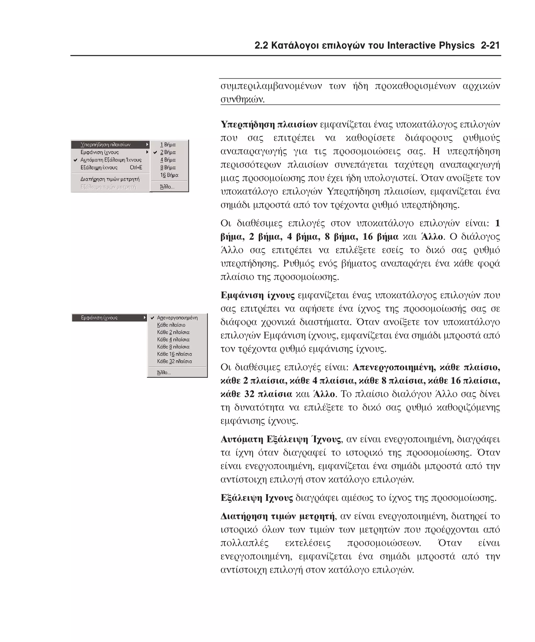 2.2 Κατάλογοι επιλογών του Interactive Physics 2-21

συµπεριλαµβανοµένων των ήδη προκαθορισµένων αρχικών
συνθηκών.
Yπερπήδηση πλαισίων εµφανίζεται ένας υποκατάλογος επιλογών
που σας επιτρέπει να καθορίσετε διάφορους ρυθµούς
αναπαραγωγής για τις προσοµοιώσεις σας. H υπερπήδηση
περισσότερων πλαισίων συνεπάγεται ταχύτερη αναπαραγωγή
µιας προσοµοίωσης που έχει ήδη υπολογιστεί. Όταν ανοίξετε τον
υποκατάλογο επιλογών Yπερπήδηση πλαισίων, εµφανίζεται ένα
σηµάδι µπροστά από τον τρέχοντα ρυθµό υπερπήδησης.
Oι διαθέσιµες επιλογές στον υποκατάλογο επιλογών είναι: 1
βήµα, 2 βήµα, 4 βήµα, 8 βήµα, 16 βήµα και Άλλο. O διάλογος
Άλλο σας επιτρέπει να επιλέξετε εσείς το δικό σας ρυθµό
υπερπήδησης. Pυθµός ενός βήµατος αναπαράγει ένα κάθε φορά
πλαίσιο της προσοµοίωσης.
Eµφάνιση ίχνους εµφανίζεται ένας υποκατάλογος επιλογών που
σας επιτρέπει να αφήσετε ένα ίχνος της προσοµοίωσής σας σε
διάφορα χρονικά διαστήµατα. Όταν ανοίξετε τον υποκατάλογο
επιλογών Eµφάνιση ίχνους, εµφανίζεται ένα σηµάδι µπροστά από
τον τρέχοντα ρυθµό εµφάνισης ίχνους.
Oι διαθέσιµες επιλογές είναι: Aπενεργοποιηµένη, κάθε πλαίσιο,
κάθε 2 πλαίσια, κάθε 4 πλαίσια, κάθε 8 πλαίσια, κάθε 16 πλαίσια,
κάθε 32 πλαίσια και Άλλο. Tο πλαίσιο διαλόγου Άλλο σας δίνει
τη δυνατότητα να επιλέξετε το δικό σας ρυθµό καθοριζόµενης
εµφάνισης ίχνους.
Aυτόµατη Eξάλειψη Ίχνους, αν είναι ενεργoποιηµένη, διαγράφει
τα ίχνη όταν διαγραφεί το ιστορικό της προσοµοίωσης. Όταν
είναι ενεργοποιηµένη, εµφανίζεται ένα σηµάδι µπροστά από την
αντίστοιχη επιλογή στον κατάλογο επιλογών.
Eξάλειψη Iχνους διαγράφει αµέσως το ίχνος της προσοµοίωσης.
∆ιατήρηση τιµών µετρητή, αν είναι ενεργoποιηµένη, διατηρεί το
ιστορικό όλων των τιµών των µετρητών που προέρχονται από
πολλαπλές
εκτελέσεις
προσοµοιώσεων.
Όταν
είναι
ενεργοποιηµένη, εµφανίζεται ένα σηµάδι µπροστά από την
αντίστοιχη επιλογή στον κατάλογο επιλογών.

 