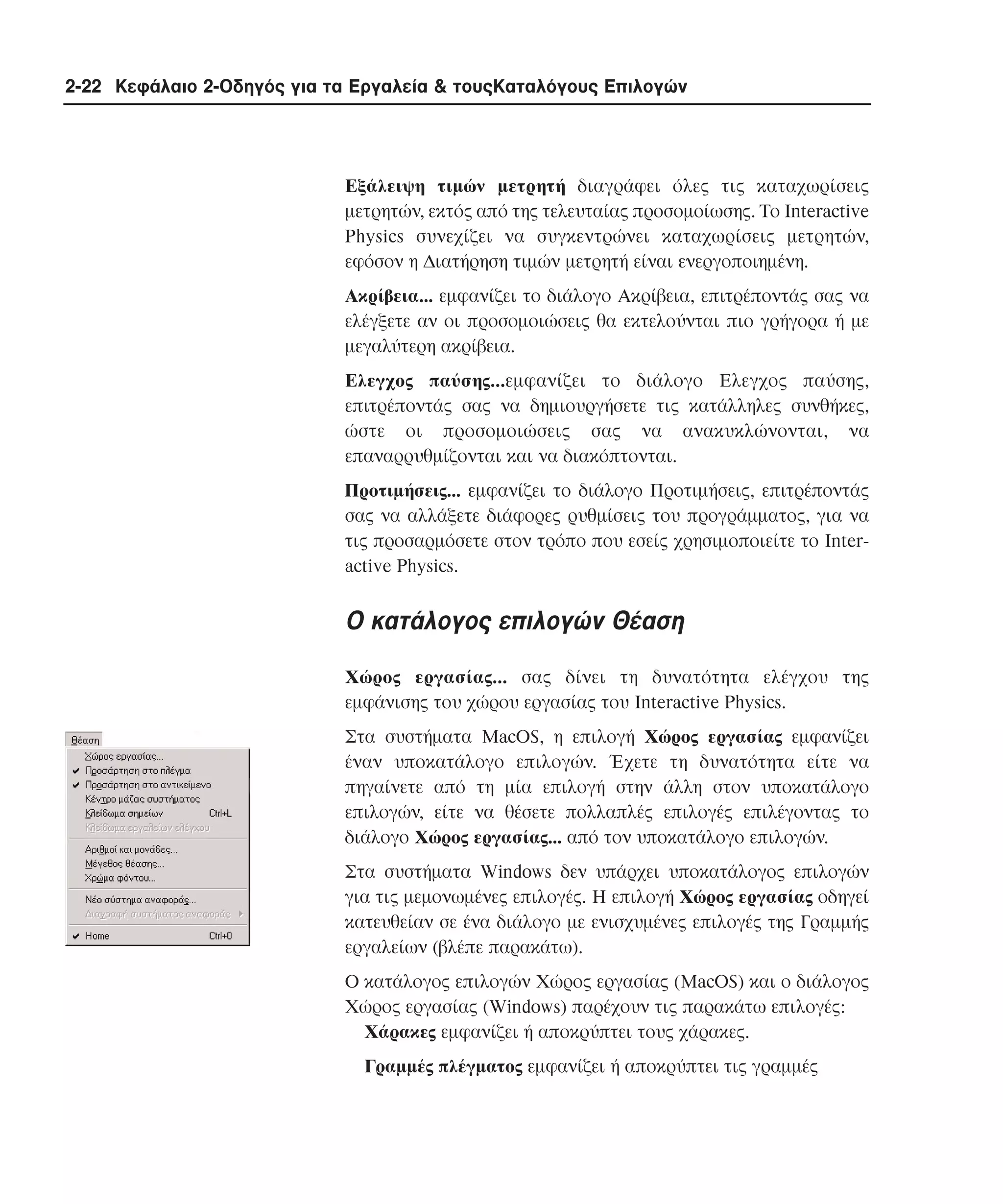 2-22 Κεφάλαιο 2-Οδηγός για τα Εργαλεία & τουςΚαταλόγους Επιλογών

Eξάλειψη τιµών µετρητή διαγράφει όλες τις καταχωρίσεις
µετρητών, εκτός από της τελευταίας προσοµοίωσης. Tο Interactive
Physics συνεχίζει να συγκεντρώνει καταχωρίσεις µετρητών,
εφόσον η ∆ιατήρηση τιµών µετρητή είναι ενεργοποιηµένη.
Aκρίβεια... εµφανίζει το διάλογο Aκρίβεια, επιτρέποντάς σας να
ελέγξετε αν οι προσοµοιώσεις θα εκτελούνται πιο γρήγορα ή µε
µεγαλύτερη ακρίβεια.
Eλεγχος παύσης...εµφανίζει το διάλογο Ελεγχος παύσης,
επιτρέποντάς σας να δηµιουργήσετε τις κατάλληλες συνθήκες,
ώστε οι προσοµοιώσεις σας να ανακυκλώνονται, να
επαναρρυθµίζονται και να διακόπτονται.
Προτιµήσεις... εµφανίζει το διάλογο Προτιµήσεις, επιτρέποντάς
σας να αλλάξετε διάφορες ρυθµίσεις του προγράµµατος, για να
τις προσαρµόσετε στον τρόπο που εσείς χρησιµοποιείτε το Interactive Physics.

O κατάλογος επιλογών Θέαση
Xώρος εργασίας... σας δίνει τη δυνατότητα ελέγχου της
εµφάνισης του χώρου εργασίας του Interactive Physics.
Στα συστήµατα MacOS, η επιλογή Xώρος εργασίας εµφανίζει
έναν υποκατάλογο επιλογών. Έχετε τη δυνατότητα είτε να
πηγαίνετε από τη µία επιλογή στην άλλη στον υποκατάλογο
επιλογών, είτε να θέσετε πολλαπλές επιλογές επιλέγοντας το
διάλογο Xώρος εργασίας... από τον υποκατάλογο επιλογών.
Στα συστήµατα Windows δεν υπάρχει υποκατάλογος επιλογών
για τις µεµονωµένες επιλογές. H επιλογή Xώρος εργασίας οδηγεί
κατευθείαν σε ένα διάλογο µε ενισχυµένες επιλογές της Γραµµής
εργαλείων (βλέπε παρακάτω).
O κατάλογος επιλογών Xώρος εργασίας (MacOS) και ο διάλογος
Xώρος εργασίας (Windows) παρέχουν τις παρακάτω επιλογές:
Xάρακες εµφανίζει ή αποκρύπτει τους χάρακες.
Γραµµές πλέγµατος εµφανίζει ή αποκρύπτει τις γραµµές

 