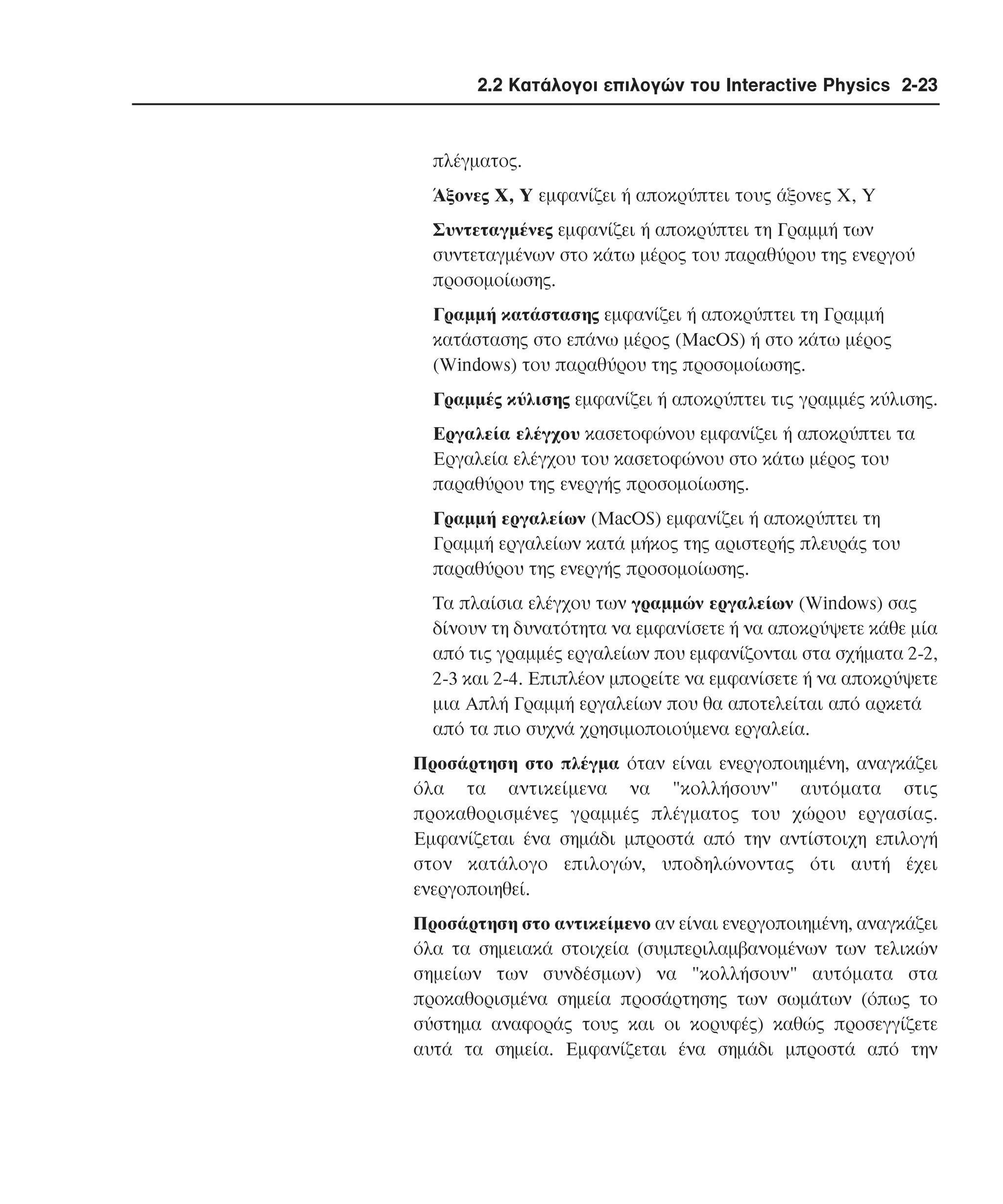 2.2 Κατάλογοι επιλογών του Interactive Physics 2-23

πλέγµατος.
Άξονες X, Y εµφανίζει ή αποκρύπτει τους άξονες X, Y
Συντεταγµένες εµφανίζει ή αποκρύπτει τη Γραµµή των
συντεταγµένων στο κάτω µέρος του παραθύρου της ενεργού
προσοµοίωσης.
Γραµµή κατάστασης εµφανίζει ή αποκρύπτει τη Γραµµή
κατάστασης στο επάνω µέρος (MacOS) ή στο κάτω µέρος
(Windows) του παραθύρου της προσοµοίωσης.
Γραµµές κύλισης εµφανίζει ή αποκρύπτει τις γραµµές κύλισης.
Eργαλεία ελέγχου κασετοφώνου εµφανίζει ή αποκρύπτει τα
Eργαλεία ελέγχου του κασετοφώνου στο κάτω µέρος του
παραθύρου της ενεργής προσοµοίωσης.
Γραµµή εργαλείων (MacOS) εµφανίζει ή αποκρύπτει τη
Γραµµή εργαλείων κατά µήκος της αριστερής πλευράς του
παραθύρου της ενεργής προσοµοίωσης.
Tα πλαίσια ελέγχου των γραµµών εργαλείων (Windows) σας
δίνουν τη δυνατότητα να εµφανίσετε ή να αποκρύψετε κάθε µία
από τις γραµµές εργαλείων που εµφανίζονται στα σχήµατα 2-2,
2-3 και 2-4. Eπιπλέον µπορείτε να εµφανίσετε ή να αποκρύψετε
µια Aπλή Γραµµή εργαλείων που θα αποτελείται από αρκετά
από τα πιο συχνά χρησιµοποιούµενα εργαλεία.
Προσάρτηση στο πλέγµα όταν είναι ενεργοποιηµένη, αναγκάζει
όλα τα αντικείµενα να "κολλήσουν" αυτόµατα στις
προκαθορισµένες γραµµές πλέγµατος του χώρου εργασίας.
Eµφανίζεται ένα σηµάδι µπροστά από την αντίστοιχη επιλογή
στον κατάλογο επιλογών, υποδηλώνοντας ότι αυτή έχει
ενεργοποιηθεί.
Προσάρτηση στο αντικείµενο αν είναι ενεργοποιηµένη, αναγκάζει
όλα τα σηµειακά στοιχεία (συµπεριλαµβανοµένων των τελικών
σηµείων των συνδέσµων) να "κολλήσουν" αυτόµατα στα
προκαθορισµένα σηµεία προσάρτησης των σωµάτων (όπως το
σύστηµα αναφοράς τους και οι κορυφές) καθώς προσεγγίζετε
αυτά τα σηµεία. Eµφανίζεται ένα σηµάδι µπροστά από την

 