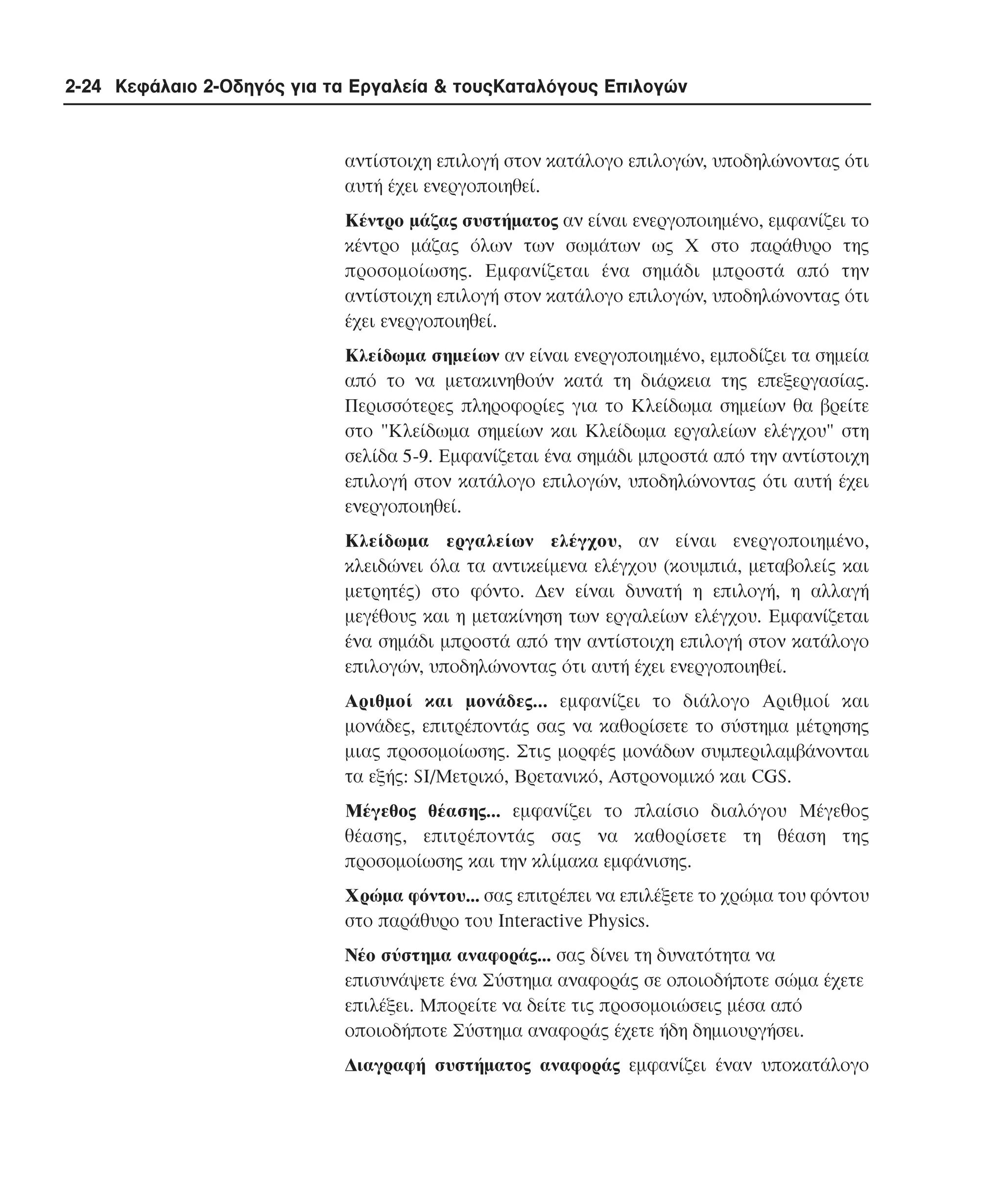 2-24 Κεφάλαιο 2-Οδηγός για τα Εργαλεία & τουςΚαταλόγους Επιλογών

αντίστοιχη επιλογή στον κατάλογο επιλογών, υποδηλώνοντας ότι
αυτή έχει ενεργοποιηθεί.
Kέντρο µάζας συστήµατος αν είναι ενεργοποιηµένο, εµφανίζει το
κέντρο µάζας όλων των σωµάτων ως X στο παράθυρο της
προσοµοίωσης. Eµφανίζεται ένα σηµάδι µπροστά από την
αντίστοιχη επιλογή στον κατάλογο επιλογών, υποδηλώνοντας ότι
έχει ενεργοποιηθεί.
Kλείδωµα σηµείων αν είναι ενεργοποιηµένο, εµποδίζει τα σηµεία
από το να µετακινηθούν κατά τη διάρκεια της επεξεργασίας.
Περισσότερες πληροφορίες για το Kλείδωµα σηµείων θα βρείτε
στο "Kλείδωµα σηµείων και Kλείδωµα εργαλείων ελέγχου" στη
σελίδα 5-9. Eµφανίζεται ένα σηµάδι µπροστά από την αντίστοιχη
επιλογή στον κατάλογο επιλογών, υποδηλώνοντας ότι αυτή έχει
ενεργοποιηθεί.
Kλείδωµα εργαλείων ελέγχου, αν είναι ενεργοποιηµένο,
κλειδώνει όλα τα αντικείµενα ελέγχου (κουµπιά, µεταβολείς και
µετρητές) στο φόντο. ∆εν είναι δυνατή η επιλογή, η αλλαγή
µεγέθους και η µετακίνηση των εργαλείων ελέγχου. Eµφανίζεται
ένα σηµάδι µπροστά από την αντίστοιχη επιλογή στον κατάλογο
επιλογών, υποδηλώνοντας ότι αυτή έχει ενεργοποιηθεί.
Aριθµοί και µονάδες... εµφανίζει το διάλογο Aριθµοί και
µονάδες, επιτρέποντάς σας να καθορίσετε το σύστηµα µέτρησης
µιας προσοµοίωσης. Στις µορφές µονάδων συµπεριλαµβάνονται
τα εξής: SI/Mετρικό, Bρετανικό, Aστρονοµικό και CGS.
Mέγεθος θέασης... εµφανίζει το πλαίσιο διαλόγου Mέγεθος
θέασης, επιτρέποντάς σας να καθορίσετε τη θέαση της
προσοµοίωσης και την κλίµακα εµφάνισης.
Xρώµα φόντου... σας επιτρέπει να επιλέξετε το χρώµα του φόντου
στο παράθυρο του Interactive Physics.
Nέο σύστηµα αναφοράς... σας δίνει τη δυνατότητα να
επισυνάψετε ένα Σύστηµα αναφοράς σε οποιοδήποτε σώµα έχετε
επιλέξει. Mπορείτε να δείτε τις προσοµοιώσεις µέσα από
οποιοδήποτε Σύστηµα αναφοράς έχετε ήδη δηµιουργήσει.
∆ιαγραφή συστήµατος αναφοράς εµφανίζει έναν υποκατάλογο

 