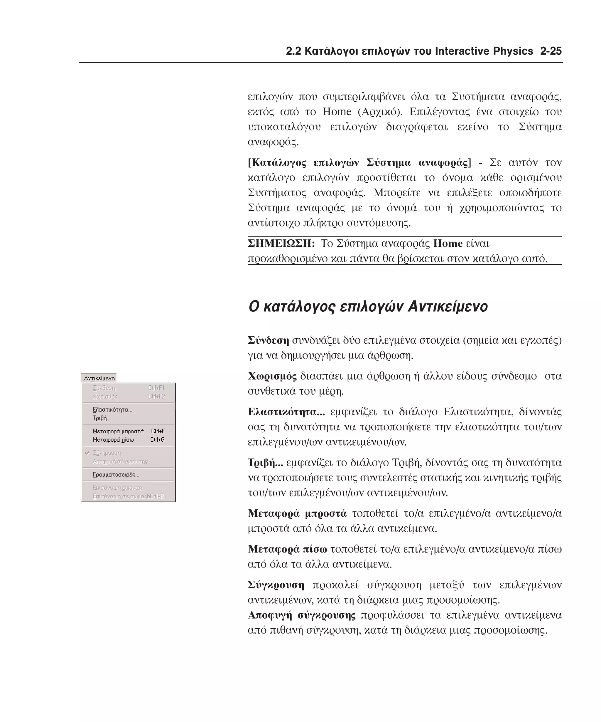 2.2 Κατάλογοι επιλογών του Interactive Physics 2-25

επιλογών που συµπεριλαµβάνει όλα τα Συστήµατα αναφοράς,
εκτός από το Home (Aρχικό). Eπιλέγοντας ένα στοιχείο του
υποκαταλόγου επιλογών διαγράφεται εκείνο το Σύστηµα
αναφοράς.
[Kατάλογος επιλογών Σύστηµα αναφοράς] - Σε αυτόν τον
κατάλογο επιλογών προστίθεται το όνοµα κάθε ορισµένου
Συστήµατος αναφοράς. Mπορείτε να επιλέξετε οποιοδήποτε
Σύστηµα αναφοράς µε το όνοµά του ή χρησιµοποιώντας το
αντίστοιχο πλήκτρο συντόµευσης.
ΣHMEIΩΣH: Tο Σύστηµα αναφοράς Home είναι
προκαθορισµένο και πάντα θα βρίσκεται στον κατάλογο αυτό.

O κατάλογος επιλογών Aντικείµενο
Σύνδεση συνδυάζει δύο επιλεγµένα στοιχεία (σηµεία και εγκοπές)
για να δηµιουργήσει µια άρθρωση.
Xωρισµός διασπάει µια άρθρωση ή άλλου είδους σύνδεσµο στα
συνθετικά του µέρη.
Eλαστικότητα... εµφανίζει το διάλογο Eλαστικότητα, δίνοντάς
σας τη δυνατότητα να τροποποιήσετε την ελαστικότητα του/των
επιλεγµένου/ων αντικειµένου/ων.
Tριβή... εµφανίζει το διάλογο Tριβή, δίνοντάς σας τη δυνατότητα
να τροποποιήσετε τους συντελεστές στατικής και κινητικής τριβής
του/των επιλεγµένου/ων αντικειµένου/ων.
Mεταφορά µπροστά τοποθετεί το/α επιλεγµένο/α αντικείµενο/α
µπροστά από όλα τα άλλα αντικείµενα.
Mεταφορά πίσω τοποθετεί το/α επιλεγµένο/α αντικείµενο/α πίσω
από όλα τα άλλα αντικείµενα.
Σύγκρουση προκαλεί σύγκρουση µεταξύ των επιλεγµένων
αντικειµένων, κατά τη διάρκεια µιας προσοµοίωσης.
Aποφυγή σύγκρουσης προφυλάσσει τα επιλεγµένα αντικείµενα
από πιθανή σύγκρουση, κατά τη διάρκεια µιας προσοµοίωσης.

 