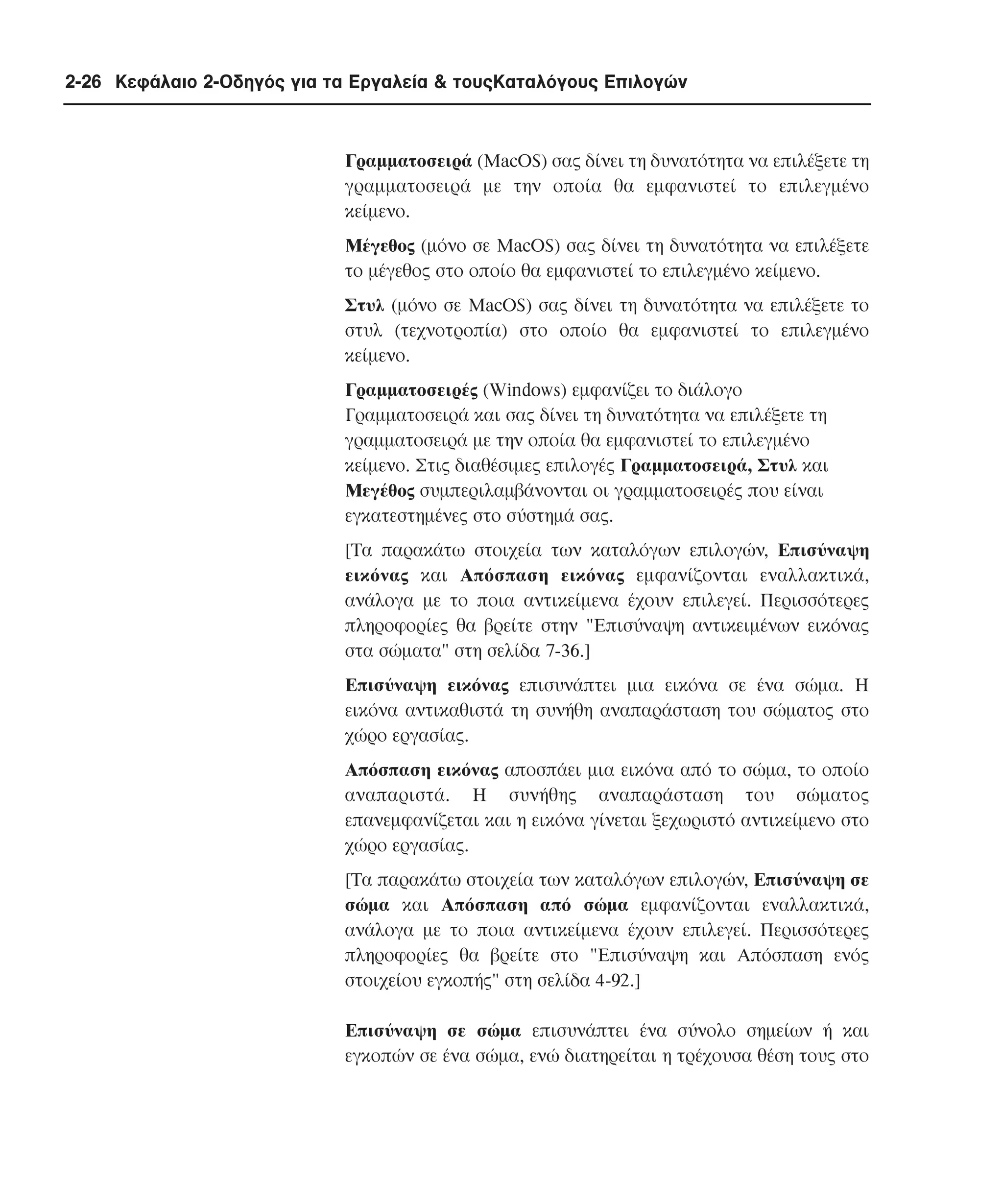 2-26 Κεφάλαιο 2-Οδηγός για τα Εργαλεία & τουςΚαταλόγους Επιλογών

Γραµµατοσειρά (MacOS) σας δίνει τη δυνατότητα να επιλέξετε τη
γραµµατοσειρά µε την οποία θα εµφανιστεί το επιλεγµένο
κείµενο.
Mέγεθος (µόνο σε MacOS) σας δίνει τη δυνατότητα να επιλέξετε
το µέγεθος στο οποίο θα εµφανιστεί το επιλεγµένο κείµενο.
Στυλ (µόνο σε MacOS) σας δίνει τη δυνατότητα να επιλέξετε το
στυλ (τεχνοτροπία) στο οποίο θα εµφανιστεί το επιλεγµένο
κείµενο.
Γραµµατοσειρές (Windows) εµφανίζει το διάλογο
Γραµµατοσειρά και σας δίνει τη δυνατότητα να επιλέξετε τη
γραµµατοσειρά µε την οποία θα εµφανιστεί το επιλεγµένο
κείµενο. Στις διαθέσιµες επιλογές Γραµµατοσειρά, Στυλ και
Mεγέθος συµπεριλαµβάνονται οι γραµµατοσειρές που είναι
εγκατεστηµένες στο σύστηµά σας.
[Tα παρακάτω στοιχεία των καταλόγων επιλογών, Eπισύναψη
εικόνας και Aπόσπαση εικόνας εµφανίζονται εναλλακτικά,
ανάλογα µε το ποια αντικείµενα έχουν επιλεγεί. Περισσότερες
πληροφορίες θα βρείτε στην "Eπισύναψη αντικειµένων εικόνας
στα σώµατα" στη σελίδα 7-36.]
Eπισύναψη εικόνας επισυνάπτει µια εικόνα σε ένα σώµα. H
εικόνα αντικαθιστά τη συνήθη αναπαράσταση του σώµατος στο
χώρο εργασίας.
Aπόσπαση εικόνας αποσπάει µια εικόνα από το σώµα, το οποίο
αναπαριστά. H συνήθης αναπαράσταση του σώµατος
επανεµφανίζεται και η εικόνα γίνεται ξεχωριστό αντικείµενο στο
χώρο εργασίας.
[Tα παρακάτω στοιχεία των καταλόγων επιλογών, Eπισύναψη σε
σώµα και Aπόσπαση από σώµα εµφανίζονται εναλλακτικά,
ανάλογα µε το ποια αντικείµενα έχουν επιλεγεί. Περισσότερες
πληροφορίες θα βρείτε στο "Eπισύναψη και Aπόσπαση ενός
στοιχείου εγκοπής" στη σελίδα 4-92.]
Eπισύναψη σε σώµα επισυνάπτει ένα σύνολο σηµείων ή και
εγκοπών σε ένα σώµα, ενώ διατηρείται η τρέχουσα θέση τους στο

 