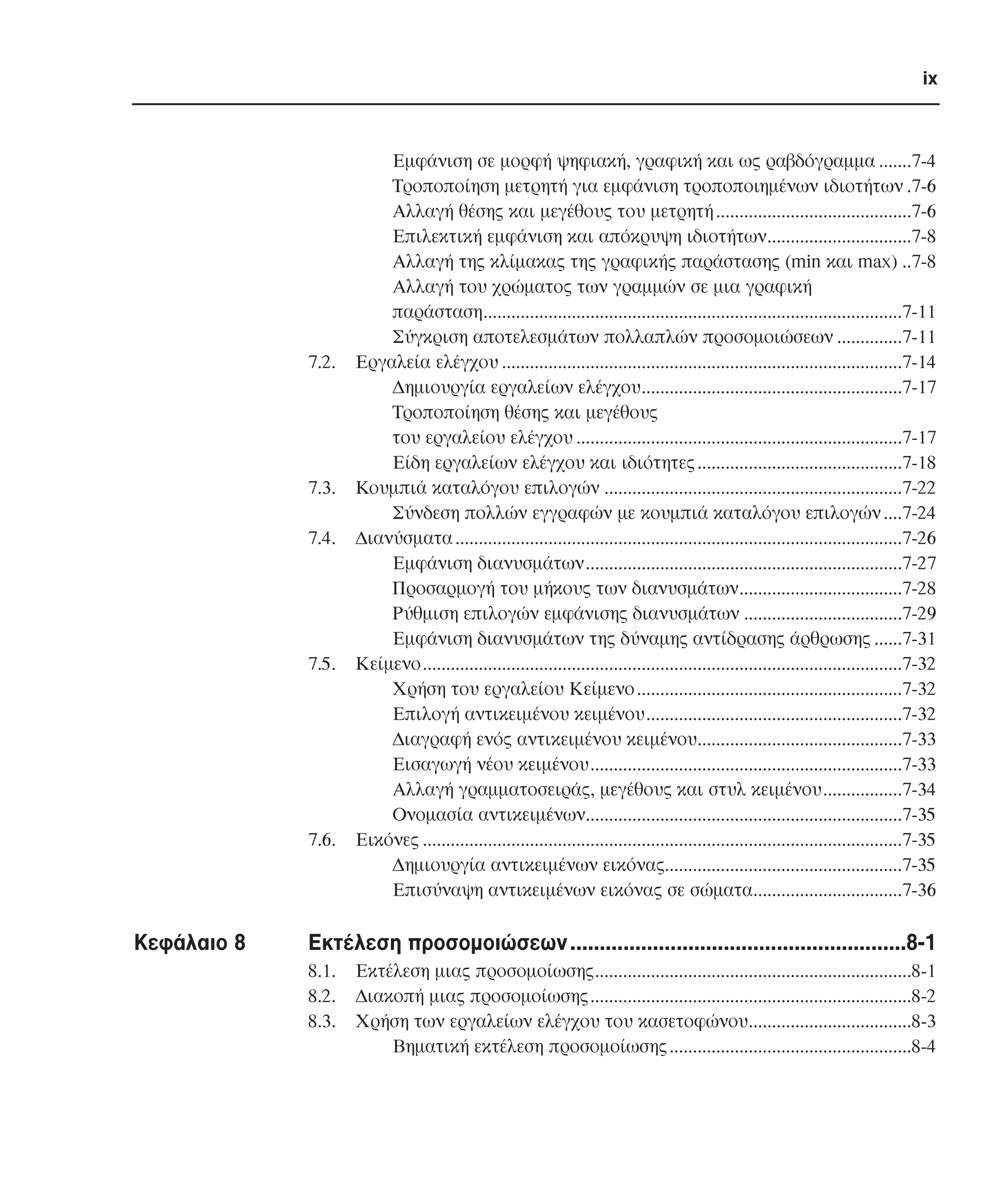 ix

7.2.

7.3.
7.4.

7.5.

7.6.

Κεφάλαιο 8

Εµφάνιση σε µορφή ψηφιακή, γραφική και ως ραβδόγραµµα .......7-4
Τροποποίηση µετρητή για εµφάνιση τροποποιηµένων ιδιοτήτων .7-6
Αλλαγή θέσης και µεγέθους του µετρητή ..........................................7-6
Επιλεκτική εµφάνιση και απόκρυψη ιδιοτήτων...............................7-8
Αλλαγή της κλίµακας της γραφικής παράστασης (min και max) ..7-8
Αλλαγή του χρώµατος των γραµµών σε µια γραφική
παράσταση..........................................................................................7-11
Σύγκριση αποτελεσµάτων πολλαπλών προσοµοιώσεων ..............7-11
Εργαλεία ελέγχου ......................................................................................7-14
∆ηµιουργία εργαλείων ελέγχου........................................................7-17
Τροποποίηση θέσης και µεγέθους
του εργαλείου ελέγχου ......................................................................7-17
Είδη εργαλείων ελέγχου και ιδιότητες ............................................7-18
Κουµπιά καταλόγου επιλογών ................................................................7-22
Σύνδεση πολλών εγγραφών µε κουµπιά καταλόγου επιλογών ....7-24
∆ιανύσµατα ................................................................................................7-26
Εµφάνιση διανυσµάτων....................................................................7-27
Προσαρµογή του µήκους των διανυσµάτων...................................7-28
Ρύθµιση επιλογών εµφάνισης διανυσµάτων ..................................7-29
Εµφάνιση διανυσµάτων της δύναµης αντίδρασης άρθρωσης ......7-31
Κείµενο.......................................................................................................7-32
Χρήση του εργαλείου Κείµενο .........................................................7-32
Επιλογή αντικειµένου κειµένου.......................................................7-32
∆ιαγραφή ενός αντικειµένου κειµένου............................................7-33
Εισαγωγή νέου κειµένου...................................................................7-33
Αλλαγή γραµµατοσειράς, µεγέθους και στυλ κειµένου.................7-34
Ονοµασία αντικειµένων....................................................................7-35
Εικόνες .......................................................................................................7-35
∆ηµιουργία αντικειµένων εικόνας...................................................7-35
Επισύναψη αντικειµένων εικόνας σε σώµατα................................7-36

Εκτέλεση προσοµοιώσεων .........................................................8-1
8.1.
8.2.
8.3.

Εκτέλεση µιας προσοµοίωσης....................................................................8-1
∆ιακοπή µιας προσοµοίωσης.....................................................................8-2
Χρήση των εργαλείων ελέγχου του κασετοφώνου...................................8-3
Βηµατική εκτέλεση προσοµοίωσης ....................................................8-4

 