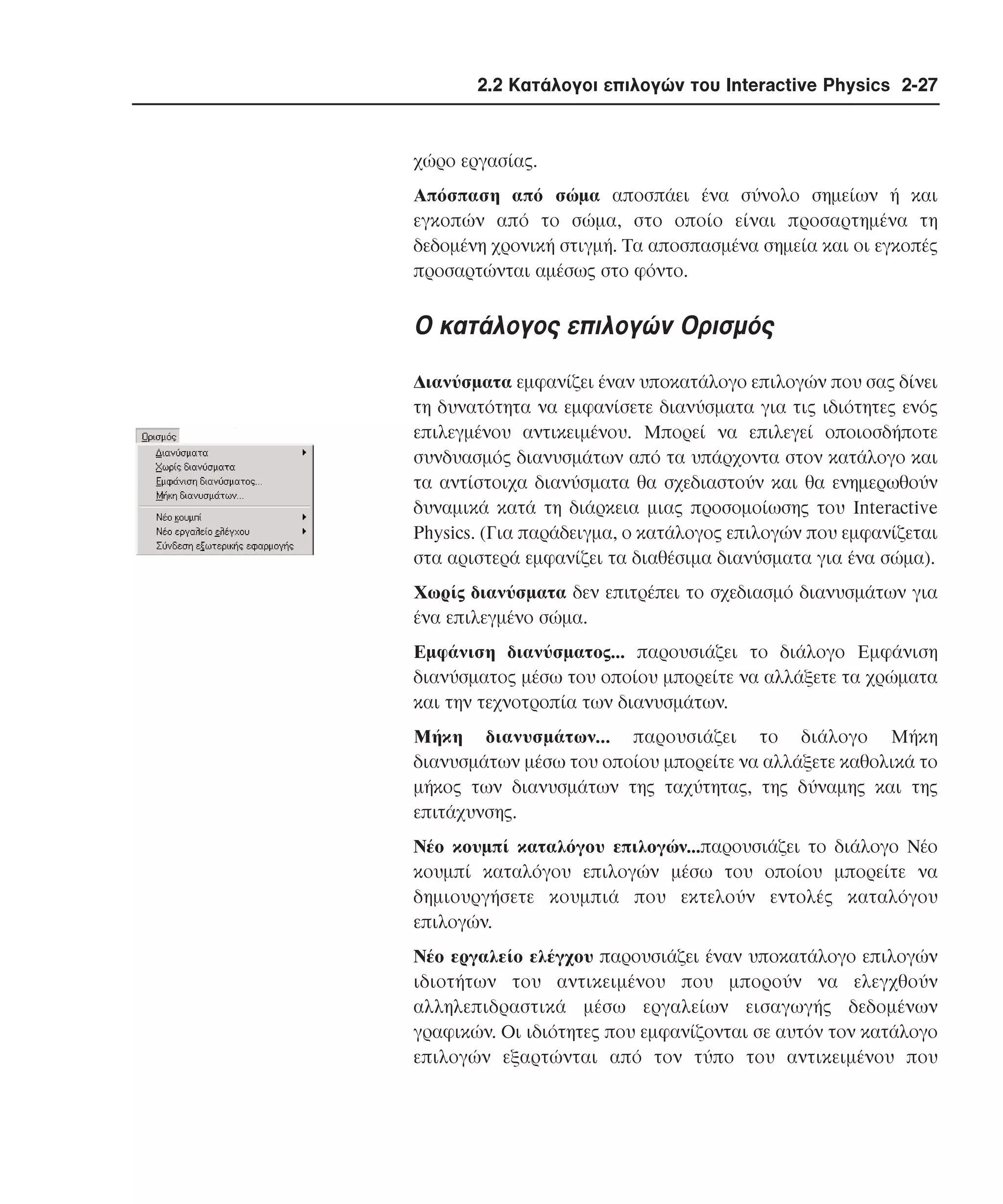 2.2 Κατάλογοι επιλογών του Interactive Physics 2-27

χώρο εργασίας.
Aπόσπαση από σώµα αποσπάει ένα σύνολο σηµείων ή και
εγκοπών από το σώµα, στο οποίο είναι προσαρτηµένα τη
δεδοµένη χρονική στιγµή. Tα αποσπασµένα σηµεία και οι εγκοπές
προσαρτώνται αµέσως στο φόντο.

O κατάλογος επιλογών Oρισµός
∆ιανύσµατα εµφανίζει έναν υποκατάλογο επιλογών που σας δίνει
τη δυνατότητα να εµφανίσετε διανύσµατα για τις ιδιότητες ενός
επιλεγµένου αντικειµένου. Mπορεί να επιλεγεί οποιοσδήποτε
συνδυασµός διανυσµάτων από τα υπάρχοντα στον κατάλογο και
τα αντίστοιχα διανύσµατα θα σχεδιαστούν και θα ενηµερωθούν
δυναµικά κατά τη διάρκεια µιας προσοµοίωσης του Interactive
Physics. (Για παράδειγµα, ο κατάλογος επιλογών που εµφανίζεται
στα αριστερά εµφανίζει τα διαθέσιµα διανύσµατα για ένα σώµα).
Xωρίς διανύσµατα δεν επιτρέπει το σχεδιασµό διανυσµάτων για
ένα επιλεγµένο σώµα.
Eµφάνιση διανύσµατος... παρουσιάζει το διάλογο Eµφάνιση
διανύσµατος µέσω του οποίου µπορείτε να αλλάξετε τα χρώµατα
και την τεχνοτροπία των διανυσµάτων.
Mήκη διανυσµάτων... παρουσιάζει το διάλογο Mήκη
διανυσµάτων µέσω του οποίου µπορείτε να αλλάξετε καθολικά το
µήκος των διανυσµάτων της ταχύτητας, της δύναµης και της
επιτάχυνσης.
Nέο κουµπί καταλόγου επιλογών...παρουσιάζει το διάλογο Nέο
κουµπί καταλόγου επιλογών µέσω του οποίου µπορείτε να
δηµιουργήσετε κουµπιά που εκτελούν εντολές καταλόγου
επιλογών.
Nέο εργαλείο ελέγχου παρουσιάζει έναν υποκατάλογο επιλογών
ιδιοτήτων του αντικειµένου που µπορούν να ελεγχθούν
αλληλεπιδραστικά µέσω εργαλείων εισαγωγής δεδοµένων
γραφικών. Oι ιδιότητες που εµφανίζονται σε αυτόν τον κατάλογο
επιλογών εξαρτώνται από τον τύπο του αντικειµένου που

 