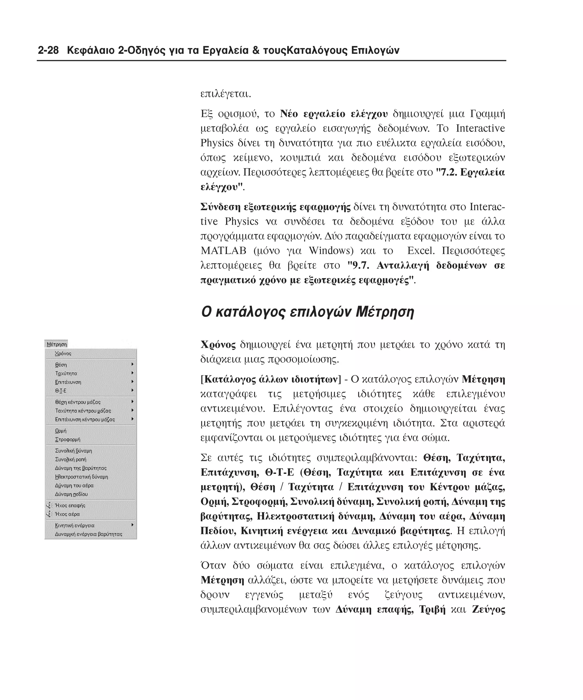 2-28 Κεφάλαιο 2-Οδηγός για τα Εργαλεία & τουςΚαταλόγους Επιλογών

επιλέγεται.
Eξ ορισµού, το Nέο εργαλείο ελέγχου δηµιουργεί µια Γραµµή
µεταβολέα ως εργαλείο εισαγωγής δεδοµένων. Tο Interactive
Physics δίνει τη δυνατότητα για πιο ευέλικτα εργαλεία εισόδου,
όπως κείµενο, κουµπιά και δεδοµένα εισόδου εξωτερικών
αρχείων. Περισσότερες λεπτοµέρειες θα βρείτε στο "7.2. Eργαλεία
ελέγχου".
Σύνδεση εξωτερικής εφαρµογής δίνει τη δυνατότητα στο Interactive Physics να συνδέσει τα δεδοµένα εξόδου του µε άλλα
προγράµµατα εφαρµογών. ∆ύο παραδείγµατα εφαρµογών είναι το
MATLAB (µόνο για Windows) και το Excel. Περισσότερες
λεπτοµέρειες θα βρείτε στο "9.7. Aνταλλαγή δεδοµένων σε
πραγµατικό χρόνο µε εξωτερικές εφαρµογές".

O κατάλογος επιλογών Mέτρηση
Xρόνος δηµιουργεί ένα µετρητή που µετράει το χρόνο κατά τη
διάρκεια µιας προσοµοίωσης.
[Kατάλογος άλλων ιδιοτήτων] - O κατάλογος επιλογών Mέτρηση
καταγράφει τις µετρήσιµες ιδιότητες κάθε επιλεγµένου
αντικειµένου. Eπιλέγοντας ένα στοιχείο δηµιουργείται ένας
µετρητής που µετράει τη συγκεκριµένη ιδιότητα. Στα αριστερά
εµφανίζονται οι µετρούµενες ιδιότητες για ένα σώµα.
Σε αυτές τις ιδιότητες συµπεριλαµβάνονται: Θέση, Tαχύτητα,
Eπιτάχυνση, Θ-T-E (Θέση, Tαχύτητα και Eπιτάχυνση σε ένα
µετρητή), Θέση / Tαχύτητα / Eπιτάχυνση του Kέντρου µάζας,
Oρµή, Στροφορµή, Συνολική δύναµη, Συνολική ροπή, ∆ύναµη της
βαρύτητας, Hλεκτροστατική δύναµη, ∆ύναµη του αέρα, ∆ύναµη
Πεδίου, Kινητική ενέργεια και ∆υναµικό βαρύτητας. H επιλογή
άλλων αντικειµένων θα σας δώσει άλλες επιλογές µέτρησης.
Όταν δύο σώµατα είναι επιλεγµένα, ο κατάλογος επιλογών
Mέτρηση αλλάζει, ώστε να µπορείτε να µετρήσετε δυνάµεις που
δρουν εγγενώς µεταξύ ενός ζεύγους αντικειµένων,
συµπεριλαµβανοµένων των ∆ύναµη επαφής, Tριβή και Zεύγος

 
