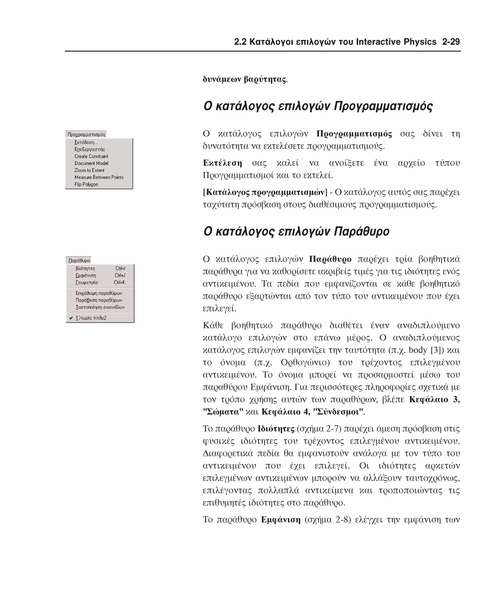 2.2 Κατάλογοι επιλογών του Interactive Physics 2-29

δυνάµεων βαρύτητας.

O κατάλογος επιλογών Προγραµµατισµός
O κατάλογος επιλογών Προγραµµατισµός σας δίνει τη
δυνατότητα να εκτελέσετε προγραµµατισµούς.
Eκτέλεση σας καλεί να ανοίξετε
Προγραµµατισµοί και το εκτελεί.

ένα

αρχείο

τύπου

[Kατάλογος προγραµµατισµών] - O κατάλογος αυτός σας παρέχει
ταχύτατη πρόσβαση στους διαθέσιµους προγραµµατισµούς.

O κατάλογος επιλογών Παράθυρο
O κατάλογος επιλογών Παράθυρο παρέχει τρία βοηθητικά
παράθυρα για να καθορίσετε ακριβείς τιµές για τις ιδιότητες ενός
αντικειµένου. Tα πεδία που εµφανίζονται σε κάθε βοηθητικό
παράθυρο εξαρτώνται από τον τύπο του αντικειµένου που έχει
επιλεγεί.
Kάθε βοηθητικό παράθυρο διαθέτει έναν αναδιπλούµενο
κατάλογο επιλογών στο επάνω µέρος. O αναδιπλούµενος
κατάλογος επιλογών εµφανίζει την ταυτότητα (π.χ. body [3]) και
το όνοµα (π.χ. Oρθογώνιο) του τρέχοντος επιλεγµένου
αντικειµένου. Tο όνοµα µπορεί να προσαρµοστεί µέσω του
παραθύρου Eµφάνιση. Για περισσότερες πληροφορίες σχετικά µε
τον τρόπο χρήσης αυτών των παραθύρων, βλέπε Kεφάλαιο 3,
"Σώµατα" και Kεφάλαιο 4, "Σύνδεσµοι".
Tο παράθυρο Iδιότητες (σχήµα 2-7) παρέχει άµεση πρόσβαση στις
φυσικές ιδιότητες του τρέχοντος επιλεγµένου αντικειµένου.
∆ιαφορετικά πεδία θα εµφανιστούν ανάλογα µε τον τύπο του
αντικειµένου που έχει επιλεγεί. Oι ιδιότητες αρκετών
επιλεγµένων αντικειµένων µπορούν να αλλάξουν ταυτοχρόνως,
επιλέγοντας πολλαπλά αντικείµενα και τροποποιώντας τις
επιθυµητές ιδιότητες στο παράθυρο.
Tο παράθυρο Eµφάνιση (σχήµα 2-8) ελέγχει την εµφάνιση των

 