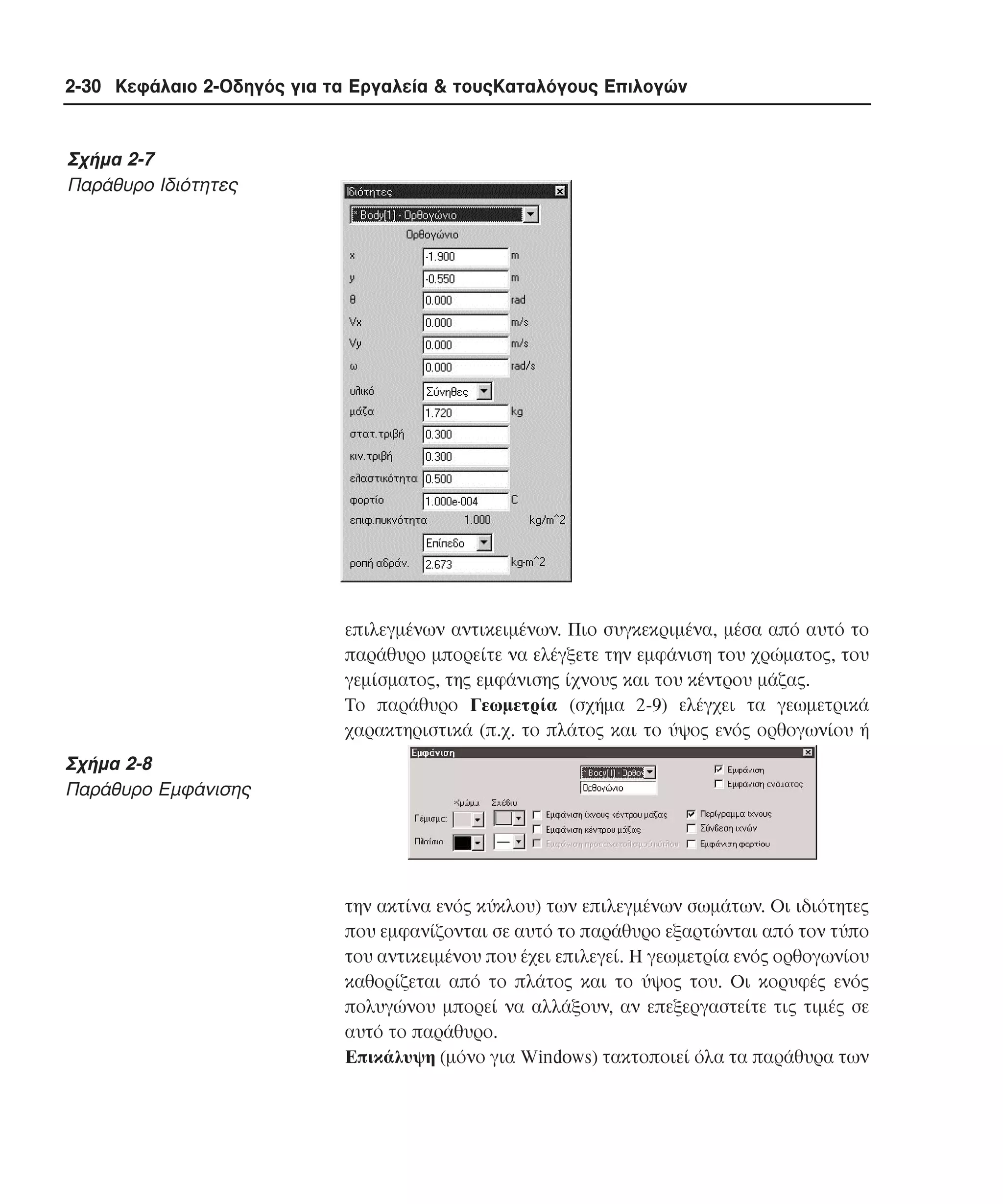 2-30 Κεφάλαιο 2-Οδηγός για τα Εργαλεία & τουςΚαταλόγους Επιλογών

Σχήµα 2-7
Παράθυρο Ιδιότητες

επιλεγµένων αντικειµένων. Πιο συγκεκριµένα, µέσα από αυτό το
παράθυρο µπορείτε να ελέγξετε την εµφάνιση του χρώµατος, του
γεµίσµατος, της εµφάνισης ίχνους και του κέντρου µάζας.
Tο παράθυρο Γεωµετρία (σχήµα 2-9) ελέγχει τα γεωµετρικά
χαρακτηριστικά (π.χ. το πλάτος και το ύψος ενός ορθογωνίου ή

Σχήµα 2-8
Παράθυρο Εµφάνισης

την ακτίνα ενός κύκλου) των επιλεγµένων σωµάτων. Oι ιδιότητες
που εµφανίζονται σε αυτό το παράθυρο εξαρτώνται από τον τύπο
του αντικειµένου που έχει επιλεγεί. H γεωµετρία ενός ορθογωνίου
καθορίζεται από το πλάτος και το ύψος του. Oι κορυφές ενός
πολυγώνου µπορεί να αλλάξουν, αν επεξεργαστείτε τις τιµές σε
αυτό το παράθυρο.
Eπικάλυψη (µόνο για Windows) τακτοποιεί όλα τα παράθυρα των

 