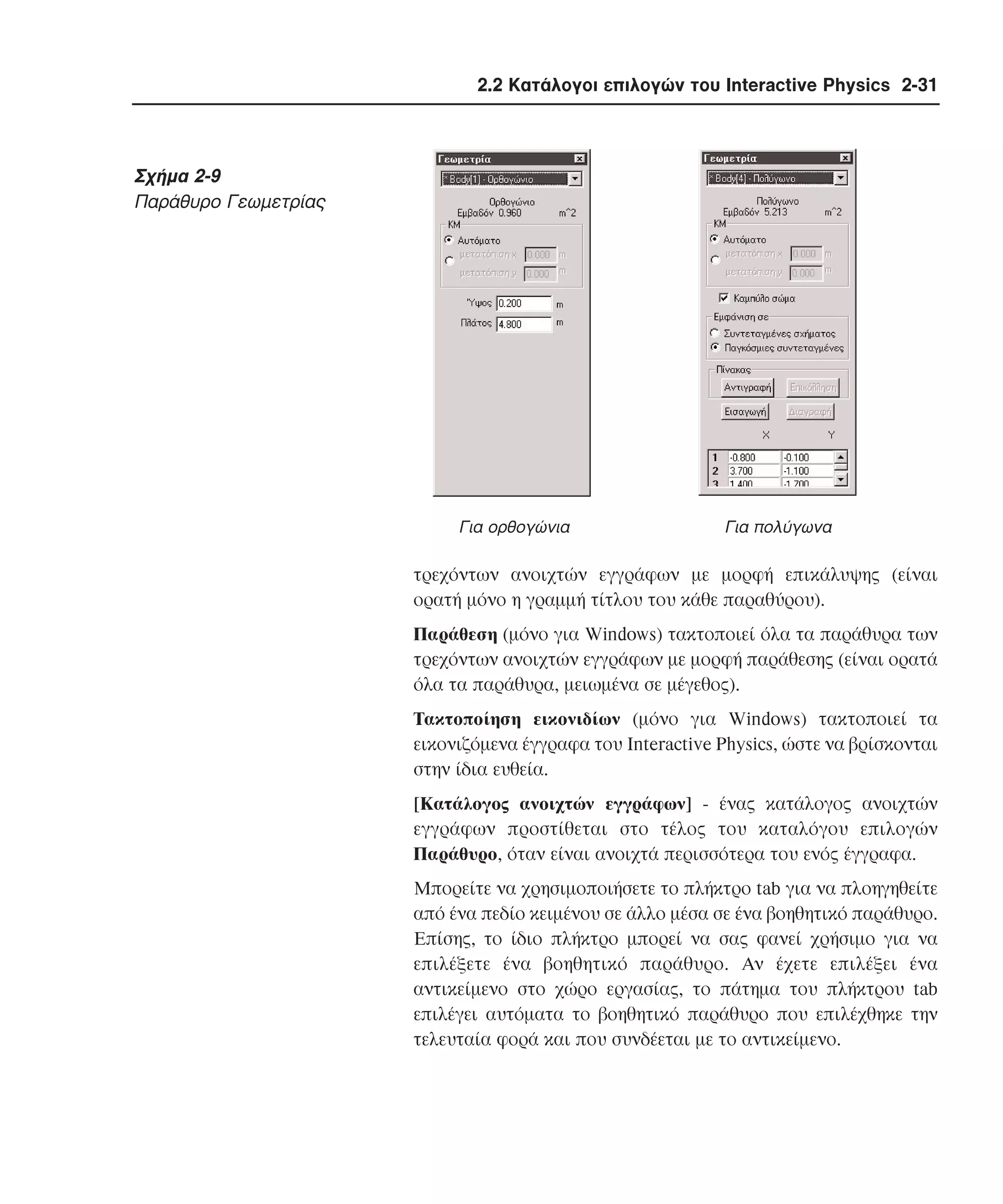 2.2 Κατάλογοι επιλογών του Interactive Physics 2-31

Σχήµα 2-9
Παράθυρο Γεωµετρίας

Για ορθογώνια

Για πολύγωνα

τρεχόντων ανοιχτών εγγράφων µε µορφή επικάλυψης (είναι
ορατή µόνο η γραµµή τίτλου του κάθε παραθύρου).
Παράθεση (µόνο για Windows) τακτοποιεί όλα τα παράθυρα των
τρεχόντων ανοιχτών εγγράφων µε µορφή παράθεσης (είναι ορατά
όλα τα παράθυρα, µειωµένα σε µέγεθος).
Tακτοποίηση εικονιδίων (µόνο για Windows) τακτοποιεί τα
εικονιζόµενα έγγραφα του Interactive Physics, ώστε να βρίσκονται
στην ίδια ευθεία.
[Kατάλογος ανοιχτών εγγράφων] - ένας κατάλογος ανοιχτών
εγγράφων προστίθεται στο τέλος του καταλόγου επιλογών
Παράθυρο, όταν είναι ανοιχτά περισσότερα του ενός έγγραφα.
Mπορείτε να χρησιµοποιήσετε το πλήκτρο tab για να πλοηγηθείτε
από ένα πεδίο κειµένου σε άλλο µέσα σε ένα βοηθητικό παράθυρο.
Eπίσης, το ίδιο πλήκτρο µπορεί να σας φανεί χρήσιµο για να
επιλέξετε ένα βοηθητικό παράθυρο. Aν έχετε επιλέξει ένα
αντικείµενο στο χώρο εργασίας, το πάτηµα του πλήκτρου tab
επιλέγει αυτόµατα το βοηθητικό παράθυρο που επιλέχθηκε την
τελευταία φορά και που συνδέεται µε το αντικείµενο.

 
