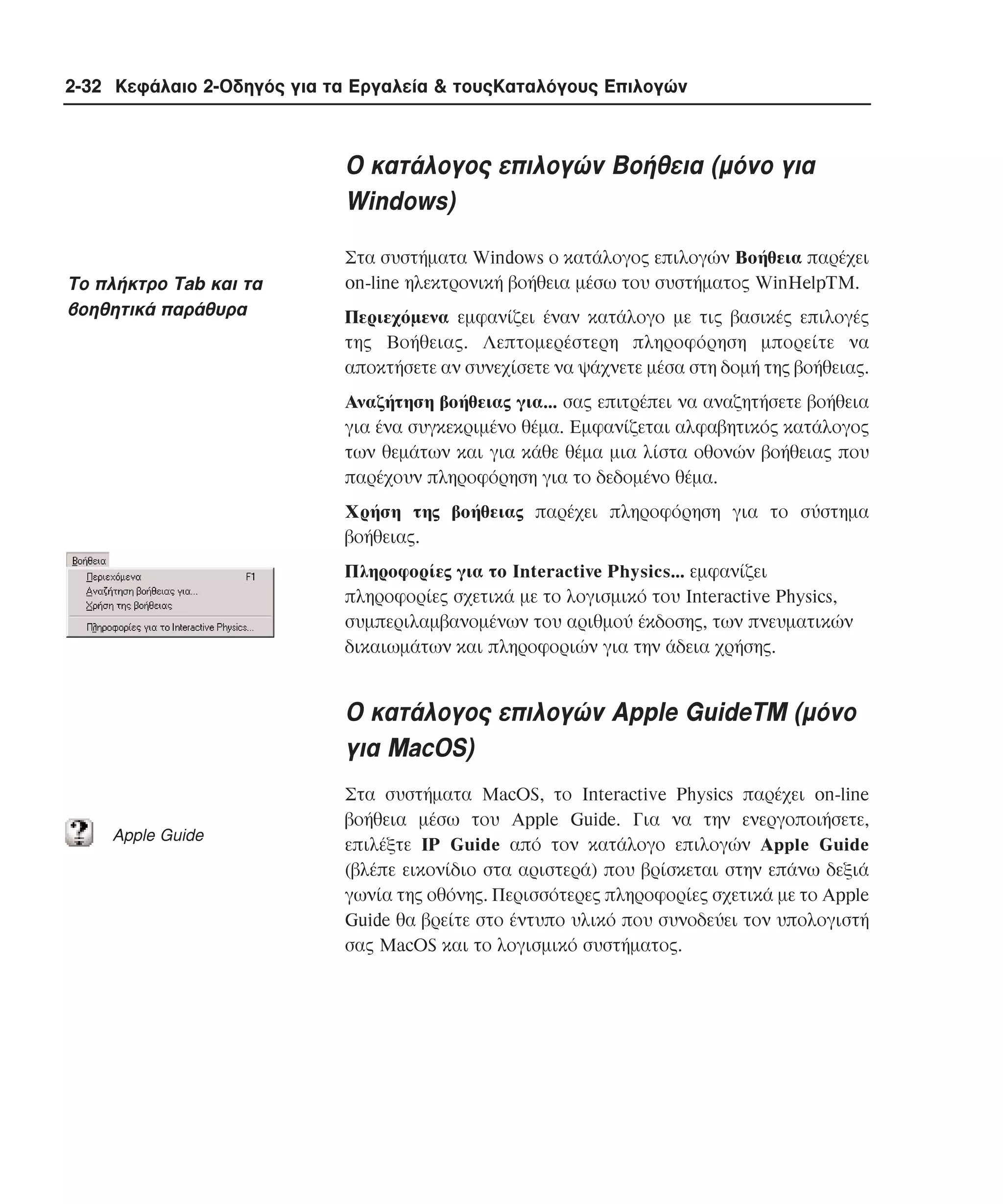 2-32 Κεφάλαιο 2-Οδηγός για τα Εργαλεία & τουςΚαταλόγους Επιλογών

O κατάλογος επιλογών Bοήθεια (µόνο για
Windows)
Tο πλήκτρο Tab και τα
βοηθητικά παράθυρα

Στα συστήµατα Windows ο κατάλογος επιλογών Bοήθεια παρέχει
on-line ηλεκτρονική βοήθεια µέσω του συστήµατος WinHelpTM.
Περιεχόµενα εµφανίζει έναν κατάλογο µε τις βασικές επιλογές
της Bοήθειας. Λεπτοµερέστερη πληροφόρηση µπορείτε να
αποκτήσετε αν συνεχίσετε να ψάχνετε µέσα στη δοµή της βοήθειας.
Aναζήτηση βοήθειας για... σας επιτρέπει να αναζητήσετε βοήθεια
για ένα συγκεκριµένο θέµα. Eµφανίζεται αλφαβητικός κατάλογος
των θεµάτων και για κάθε θέµα µια λίστα οθονών βοήθειας που
παρέχουν πληροφόρηση για το δεδοµένο θέµα.
Xρήση της βοήθειας παρέχει πληροφόρηση για το σύστηµα
βοήθειας.
Πληροφορίες για το Interactive Physics... εµφανίζει
πληροφορίες σχετικά µε το λογισµικό του Interactive Physics,
συµπεριλαµβανοµένων του αριθµού έκδοσης, των πνευµατικών
δικαιωµάτων και πληροφοριών για την άδεια χρήσης.

O κατάλογος επιλογών Apple GuideTM (µόνο
για MacOS)
Αpple Guide

Στα συστήµατα MacOS, το Interactive Physics παρέχει on-line
βοήθεια µέσω του Apple Guide. Για να την ενεργοποιήσετε,
επιλέξτε IP Guide από τον κατάλογο επιλογών Apple Guide
(βλέπε εικονίδιο στα αριστερά) που βρίσκεται στην επάνω δεξιά
γωνία της οθόνης. Περισσότερες πληροφορίες σχετικά µε το Apple
Guide θα βρείτε στο έντυπο υλικό που συνοδεύει τον υπολογιστή
σας MacOS και το λογισµικό συστήµατος.

 