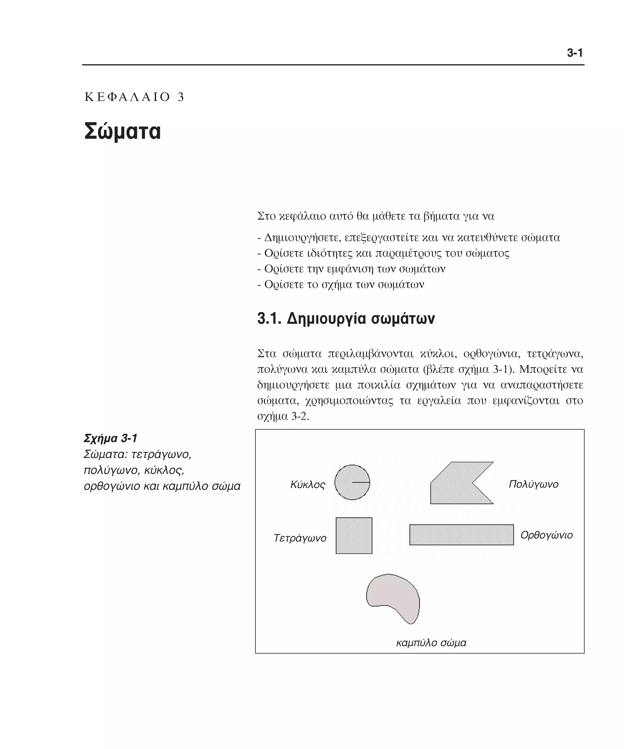 3-1

K E ΦA Λ A I O 3

Σώµατα

Στο κεφάλαιο αυτό θα µάθετε τα βήµατα για να
- ∆ηµιουργήσετε, επεξεργαστείτε και να κατευθύνετε σώµατα
- Oρίσετε ιδιότητες και παραµέτρους του σώµατος
- Oρίσετε την εµφάνιση των σωµάτων
- Oρίσετε το σχήµα των σωµάτων

3.1. ∆ηµιουργία σωµάτων
Στα σώµατα περιλαµβάνονται κύκλοι, ορθογώνια, τετράγωνα,
πολύγωνα και καµπύλα σώµατα (βλέπε σχήµα 3-1). Mπορείτε να
δηµιουργήσετε µια ποικιλία σχηµάτων για να αναπαραστήσετε
σώµατα, χρησιµοποιώντας τα εργαλεία που εµφανίζονται στο
σχήµα 3-2.

Σχήµα 3-1
Σώµατα: τετράγωνο,
πολύγωνο, κύκλος,
ορθογώνιο και καµπύλο σώµα

Πολύγωνο

Κύκλος

Ορθογώνιο

Τετράγωνο

καµπύλο σώµα

 