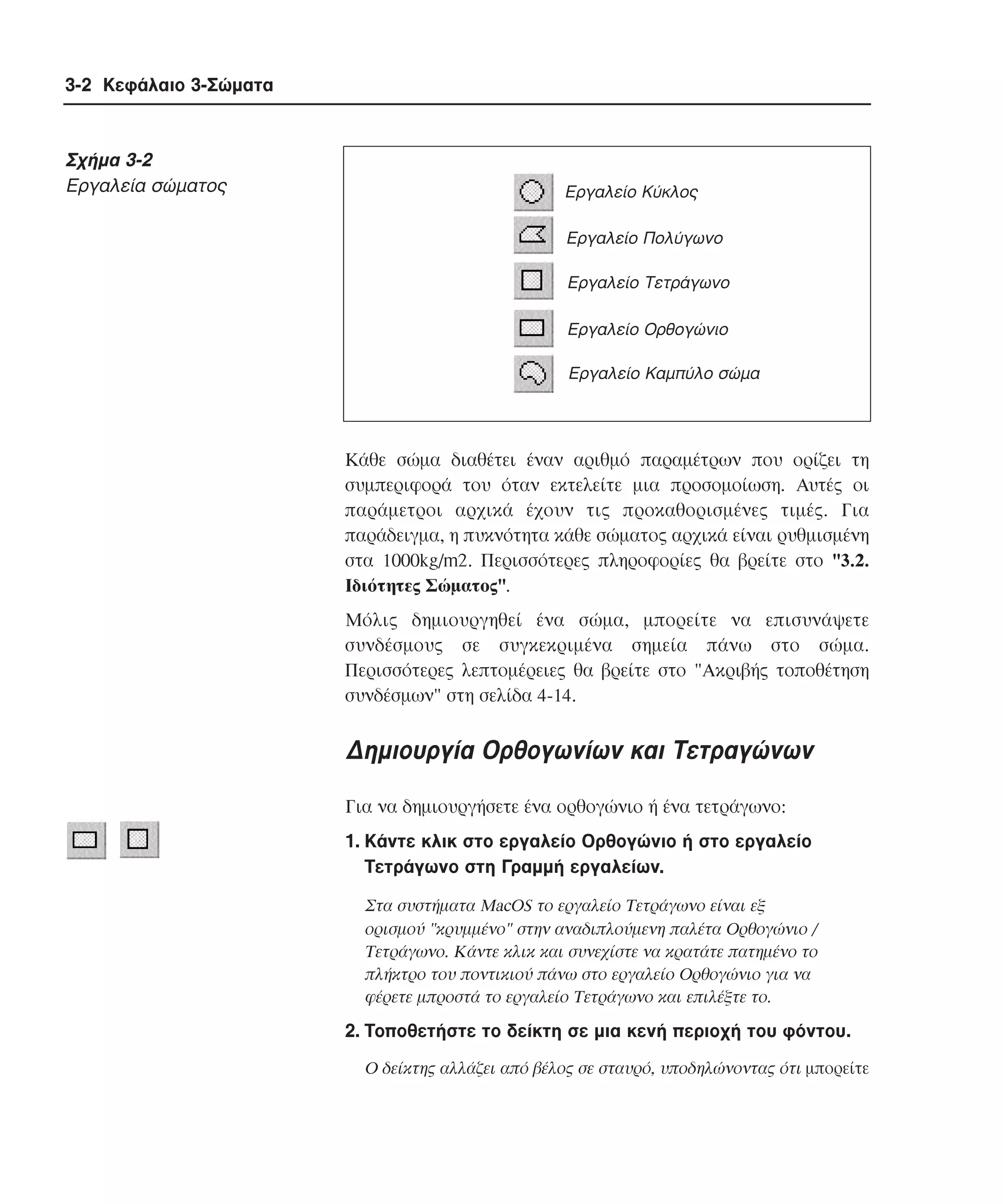 3-2 Κεφάλαιο 3-Σώµατα

Σχήµα 3-2
Eργαλεία σώµατος

Εργαλείο Κύκλος
Εργαλείο Πολύγωνο
Εργαλείο Τετράγωνο
Εργαλείο Ορθογώνιο
Εργαλείο Καµπύλο σώµα

Kάθε σώµα διαθέτει έναν αριθµό παραµέτρων που ορίζει τη
συµπεριφορά του όταν εκτελείτε µια προσοµοίωση. Aυτές οι
παράµετροι αρχικά έχουν τις προκαθορισµένες τιµές. Για
παράδειγµα, η πυκνότητα κάθε σώµατος αρχικά είναι ρυθµισµένη
στα 1000kg/m2. Περισσότερες πληροφορίες θα βρείτε στο "3.2.
Iδιότητες Σώµατος".
Mόλις δηµιουργηθεί ένα σώµα, µπορείτε να επισυνάψετε
συνδέσµους σε συγκεκριµένα σηµεία πάνω στο σώµα.
Περισσότερες λεπτοµέρειες θα βρείτε στο "Aκριβής τοποθέτηση
συνδέσµων" στη σελίδα 4-14.

∆ηµιουργία Oρθογωνίων και Tετραγώνων
Για να δηµιουργήσετε ένα ορθογώνιο ή ένα τετράγωνο:
1. Kάντε κλικ στο εργαλείο Oρθογώνιο ή στο εργαλείο
Tετράγωνο στη Γραµµή εργαλείων.
Στα συστήµατα MacOS το εργαλείο Tετράγωνο είναι εξ
ορισµού "κρυµµένο" στην αναδιπλούµενη παλέτα Oρθογώνιο /
Tετράγωνο. Kάντε κλικ και συνεχίστε να κρατάτε πατηµένο το
πλήκτρο του ποντικιού πάνω στο εργαλείο Oρθογώνιο για να
φέρετε µπροστά το εργαλείο Tετράγωνο και επιλέξτε το.

2. Tοποθετήστε το δείκτη σε µια κενή περιοχή του φόντου.
O δείκτης αλλάζει από βέλος σε σταυρό, υποδηλώνοντας ότι µπορείτε

 