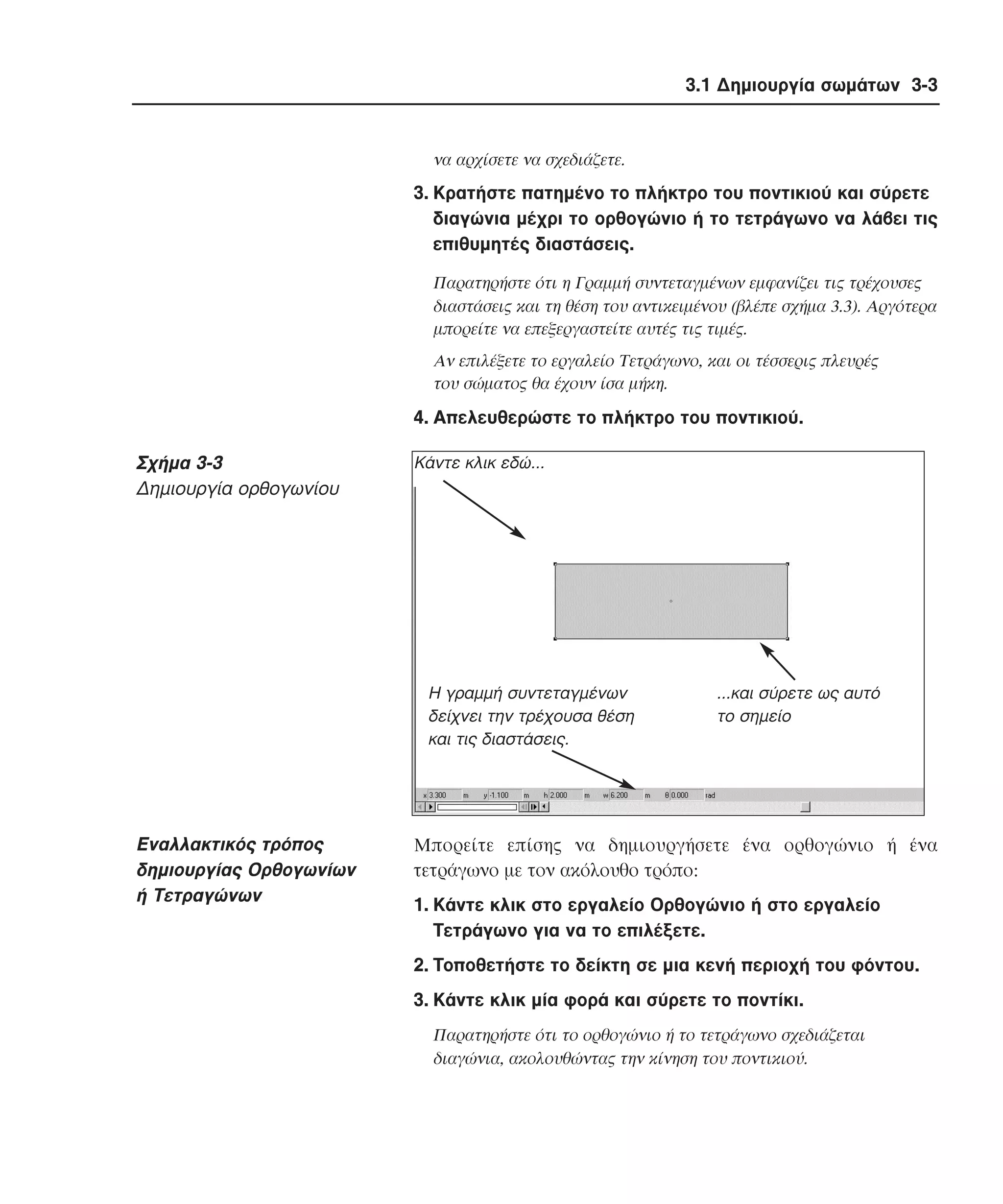 3.1 ∆ηµιουργία σωµάτων 3-3

να αρχίσετε να σχεδιάζετε.

3. Kρατήστε πατηµένο το πλήκτρο του ποντικιού και σύρετε
διαγώνια µέχρι το ορθογώνιο ή το τετράγωνο να λάβει τις
επιθυµητές διαστάσεις.
Παρατηρήστε ότι η Γραµµή συντεταγµένων εµφανίζει τις τρέχουσες
διαστάσεις και τη θέση του αντικειµένου (βλέπε σχήµα 3.3). Aργότερα
µπορείτε να επεξεργαστείτε αυτές τις τιµές.
Aν επιλέξετε το εργαλείο Tετράγωνο, και οι τέσσερις πλευρές
του σώµατος θα έχουν ίσα µήκη.

4. Aπελευθερώστε το πλήκτρο του ποντικιού.

Σχήµα 3-3
∆ηµιουργία ορθογωνίου

Kάντε κλικ εδώ...

Η γραµµή συντεταγµένων
δείχνει την τρέχουσα θέση
και τις διαστάσεις.

Eναλλακτικός τρόπος
δηµιουργίας Oρθογωνίων
ή Tετραγώνων

...και σύρετε ως αυτό
το σηµείο

Mπορείτε επίσης να δηµιουργήσετε ένα ορθογώνιο ή ένα
τετράγωνο µε τον ακόλουθο τρόπο:
1. Kάντε κλικ στο εργαλείο Oρθογώνιο ή στο εργαλείο
Tετράγωνο για να το επιλέξετε.
2. Tοποθετήστε το δείκτη σε µια κενή περιοχή του φόντου.
3. Kάντε κλικ µία φορά και σύρετε το ποντίκι.
Παρατηρήστε ότι το ορθογώνιο ή το τετράγωνο σχεδιάζεται
διαγώνια, ακολουθώντας την κίνηση του ποντικιού.

 