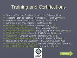 Training and Certifications Teachers Teaching Teachers (presenter) – February 2010 Teachers Teaching Teachers  (participant) – March 2009  ( pdf ) Computers in the Classroom - University of Main 2008 Advanced Open Water SCUBA – EcoMarine 2008 Smart Board Training  - Smart Technologies 2007  ( pdf ) Advanced Placement Training  - Rice University 2007  ( pdf ) Nonviolent Crisis Intervention  - Crisis Prevention Institute 2007  ( pdf ) GIS in K-12 Education  – Level 1 - ESRI Canada 2006  ( pdf ) Project Wild  - Canadian Wildlife Federation 2006  ( pdf ) Voice: Breath, Body and Sound  - Artist in Residence 2006  ( pdf ) Standard First Aid and Level C CPR - St. John Ambulance 2005 Marine Emergency Duties (MED)  – Holland Collage Marine Center 2002 Official Order of the Sou’ Wester  – Just for fun     ( pdf ) Forward 