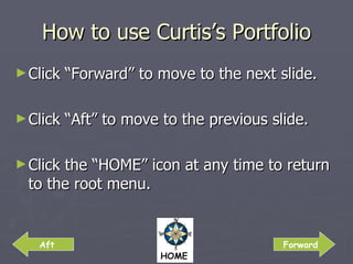 How to use Curtis’s Portfolio Click “Forward” to move to the next slide. Click “Aft” to move to the previous slide. Click the “HOME” icon at any time to return to the root menu. Aft Forward 