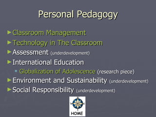 Personal Pedagogy Classroom Management Technology in The Classroom   Assessment  (underdevelopment) International Education Globalization of Adolescence   (research piece) Environment and Sustainability  (underdevelopment) Social Responsibility  (underdevelopment) 