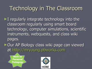 Technology in The Classroom I regularly integrate technology into the classroom regularly using smart board technology, computer simulations, scientific instruments, webquests, and class wiki pages. Our AP Biology class wiki page can viewed at  http://mryoung.pbworks.com   Back to Personal Pedagogy  