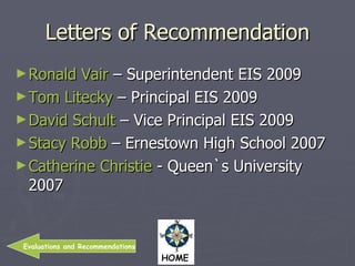 Letters of Recommendation Ronald Vair  – Superintendent EIS 2009 Tom Litecky  – Principal EIS 2009 David Schult  – Vice Principal EIS 2009 Stacy Robb  – Ernestown High School 2007 Catherine Christie  - Queen`s University 2007 Evaluations and Recommendations 