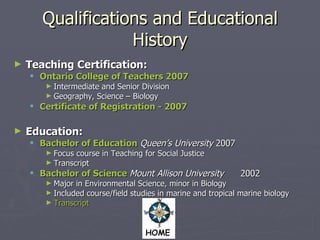 Qualifications and Educational History Teaching Certification: Ontario College of Teachers 2007 Intermediate and Senior Division Geography, Science – Biology Certificate of Registration - 2007 Education: Bachelor of Education   Queen’s University  2007 Focus course in Teaching for Social Justice Transcript Bachelor of Science   Mount Allison University  2002 Major in Environmental Science, minor in Biology Included course/field studies in marine and tropical marine biology Transcript 