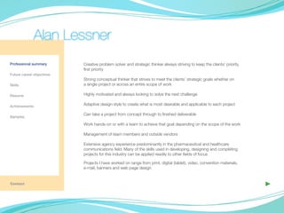 Alan Lessner
Professional summary       Creative problem solver and strategic thinker always striving to keep the clients’ priority,
                           first priority
Future career objectives
                           Strong conceptual thinker that strives to meet the clients’ strategic goals whether on
Skills                     a single project or across an entire scope of work

Resume                     Highly motivated and always looking to solve the next challenge

Achievements
                           Adaptive design style to create what is most desirable and applicable to each project

                           Can take a project from concept through to finished deliverable
Samples

                           Work hands-on or with a team to achieve that goal depending on the scope of the work
	
                           Management of team members and outside vendors

                           Extensive agency experience predominantly in the pharmaceutical and healthcare
                           communications field. Many of the skills used in developing, designing and completing
                           projects for this industry can be applied readily to other fields of focus

                           Projects I have worked on range from print, digital (tablet), video, convention materials,
                           e-mail, banners and web page design


Contact                                                                                                                   ▶
 