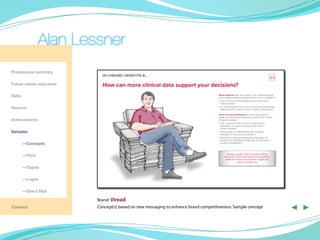 Alan Lessner
Professional summary
                             In chrOnIc hepatItIs B…
                                                                                                                                               D3
Future career objectives     how can more clinical data support your decisions?
Skills                                                                                 Many advances have been made in our understanding of
                                                                                       how to optimize patient management in chronic hepatitis B
                                                                                       • Care can now be individualized to best meet every
                                                                                         patient’s needs

Resume                                                                                 • It is more important than ever to consider the clinical data
                                                                                         supporting every decision made in patient management

                                                                                       there are many dimensions to clinical data, and the
                                                                                       length of time studied is important as well as the number
Achievements                                                                           of patients studied
                                                                                       • Only a long-term track record in a large patient
                                                                                         population can show us what to expect with a
                                                                                         chronic condition
Samples                                                                                • As time goes on, additional benefits of patient
                                                                                         management may become apparent
                                                                                       • Reversing cirrhosis and halting the progression of
                                                                                         fibrosis could ultimately be other key considerations
	        —Concepts                                                                       in patient management




	        —Print                                                                                 Having a wealth of clinical data including
                                                                                             reversing cirrhosis and halting the progression
                                                                                              of fibrosis would give long-term insights into
                                                                                                           patient management

	        —Digital

	        —Logos

	        —Direct Mail

                           Brand: Viread
Contact                    Concept(s) based on new messaging to enhance brand competitiveness. Sample concept                                           ◀ ▶
 