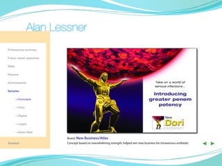 Alan Lessner
Professional summary

Future career objectives

Skills

Resume

Achievements                                                                               Take on a world of
                                                                                           serious infections…
Samples
                                                                                         Introducing
	        —Concepts                                                                     greater penem
                                                                                           potency
	        —Print

	        —Digital
                                                                                                   New
	        —Logos
                                                                                                   doripenem
	        —Direct Mail

                           Brand: New Business/Atlas
Contact                    Concept based on overwhelming strength, helped win new business for intravenous antibiotic   ◀ ▶
 