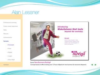 Alan Lessner
Professional summary

Future career objectives
                                                                        Introducing
Skills                                                                  Wakefulness that lasts
                                                                                    beyond the workday.
Resume

Achievements
                                                                                     Nuvigil
                                                                                     Works long enough to help
Samples                                                                              hypersomnolent patients stay
                                                                                     awake, alert and engaged at
                                                                                     work and beyond.
	        —Concepts

	        —Print



                                                                                                    nuvigil
	        —Digital                                                                                    New                       TM




	        —Logos                                                                                     armodafinil C
                                                                                                                IV   tablets

	        —Direct Mail

                           Brand: New Business/NuVigil
Contact                    Concept based on effects lasting over 12 hours helped win new business for excessive sleepiness          ◀ ▶
 
