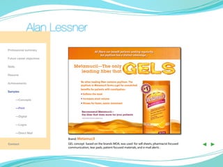 Alan Lessner
Professional summary
                                                                   All fibers can benefit patients seeking regularity,
                                                                         but psyllium has a distinct advantage…
Future career objectives

Skills                         Metamucil—The only
                                  leading fiber that
Resume

                                    No other leading fiber contains psyllium. The
Achievements
                                    psyllium in Metamucil forms a gel for unmatched




                                                                                                                 *
                                    benefits for patients with constipation:
Samples
                                    • Softens the stool

	—Concepts                          • Increases stool volume
                                    • Allows for faster, easier movement
	—Print
                                     Recommend Metamucil—
                                     the fiber that does more for your patients
	        —Digital                    * Based on Wolters Kluwer fiber supplement survey.




	        —Logos

	        —Direct Mail

                           Brand: Metamucil
Contact                    GEL concept based on the brands MOA, was used for sell sheets, pharmacist focused
                           communication, tear pads, patient focused materials, and e-mail alerts .
                                                                                                                         ◀ ▶
 
