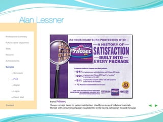 Alan Lessner
Professional summary

Future career objectives

Skills

Resume

Achievements

Samples
                                                    In separate studies of frequent heartburn patients:
                                                   H 94% of patients were satisfied with how well Prilosec OTC works
	—Concepts
                                                    H 90% of allowing a restful night OTC “good” to “excellent”
                                                             patients rated Prilosec




                                                                                                                           ‡
                                                          in
	—Print
                                                    H 81% of patients had complete relief or only mild symptoms
                                                                 on the first day of treatment
	        —Digital                                   H # 1 Physician recommended for over 10 years




                                                                                                                       †
	        —Logos                                   FOR YOUR PATIENTS WITH FREQUENT
                                               HEARTBURN, RECOMMEND PRILOSEC OTC,
                                                         SATISFACTION GUARANTEED.

	        —Direct Mail

                           Brand: Prilosec
Contact                    Chosen concept based on patient satisfaction. Used for an array of collateral materials.
                           Worked with consumer campaign visual identity while having a physician focused message
                                                                                                                               ◀ ▶
 