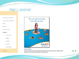 Alan Lessner
Professional summary
                                   Are your patients heading
Future career objectives
                                       in the right direction?
Skills

Resume

Achievements

Samples

	—Concepts

	—Print

	        —Digital

	        —Logos

	        —Direct Mail

                           Brand: Asacol
Contact                    Cover of Asacol HD Core Visual Aid showing how winning concept was implemented.
                           Sales force was enthused to detail this new product
                                                                                                             ◀ ▶
 