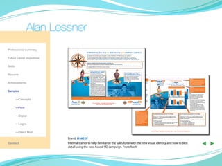 Alan Lessner
Professional summary
                                             INTRODUCING THE ASACOL® AND ASACOL® HD COMPASS CAMPAIGN
                                             The launch of Asacol HD is an exciting time. We are striving to maintain and build on the trust of physicians
                                             and patients that has been earned during the 17 years of familiarity with P&GP brands such as Asacol.

Future career objectives
                                             We took this opportunity to design a new look for the promotional materials for the UC franchise. We call it the
                                             Compass Campaign. The imagery should help you link the feature of rapid symptom improvement to the potential
                                             benefit to patients: Rapid symptom improvement can help enable UC patients to reconnect with their everyday life.


                                             Compass: navigation tool that helps people to find their way
                                             Even normal, everyday activities can present a challenge to people who are touched by UC.

Skills                                       The compass symbolizes the therapy, the powerful tool that physicians can prescribe for their patients to help them quickly find their way
                                             to re-engage with more of the life they have been missing.



                                                     Person standing on the compass:
                                                     everyday patient type, navigator
                                                     of his or her reclaimed life                                                            Person engaged in activity:

Resume                                               The patient type is someone who
                                                     doctors see in their practice—a real-life
                                                                                                                                             what is possible when a patient
                                                                                                                                             gets rapid symptom improvement
                                                                                                                                             Asacol or Asacol HD has helped
                                                     person doing real-life things, not too
                                                     lofty, not impossible. The patient is                                                   this patient with UC symptoms.
                                                     male or female, a young adult, a parent,                                                The imagery is of the self-realized
                                                                                                                                                                        STEP 1.
                                                                                                                                             patient who has reached more of                                                                                                                                                                                                                                                              STEP 2.
                                                     or an older person of 50 or 60. UC                                                                                                                                                                                                                                                                                                                                                   Establish a problem/need. Use the
                                                                                                                                             his or her goals.          Introduce Asacol HD.                                                                                                                                                           Help patients reduce their UC symptoms
                                                     does not discriminate, and the Asacol                                                                                                                           NEW                                                                                                                                   so their lives can be more predictable
                                                                                                                                                                                                                                                                                                                                                                                                                                          patient image on the compass icon to

Achievements                                         and Asacol HD brands reach out to all
                                                     adult sufferers.
                                                     The patient is surrounded by icons
                                                                                                                                                                         NOTE:
                                                                                                                                                                         The blue and orange colors portray a
                                                                                                                                                                         trustable brand and introduce a
                                                                                                                                                                                                                                                                                                                                                                                                                                          create a relevant patient type-patient
                                                                                                                                                                                                                                                                                                                                                                                                                                          with moderately active UC. Use this
                                                                                                                                                                                                                                                                                                                                                                                                                                          statement as a problem/need.
                                                                                                                                                                         differentiating new product.
                                                     that represent the passions and the
                                                                                                                                                                         • The blue color is a grounded
                                                     untapped potential in this person’s life.                                                                             color that represents years of
                                                     The patient’s stance projects the brand                                                                                                                                                                                                                                                           Asacol HD 4.8 g/day in Patients With Moderately Active UC
                                                                                                                                                                                                                                                                                                                                                                                                                                          STEP 3.
                                                                                                                                                                           commitment to UC by P&GP.
                                                     overall equity: confidence to reconnect                                                                               Blue is also a soothing color that
                                                                                                                                                                                                                                                                                                                                                        90           Improvement in Rectal Bleeding                                       Deliver the message that Asacol HD
                                                     UC patients with everyday possibilities                                                                                                                                                                                                                                                                                                                                              delivers rapid symptom improvement
Samples
                                                                                                                                                                           represents symptom improvement.                                                                                                                                              80                 84%




                                                                                                                                                                                                                                                                                                                                 % Patients Improved
                                                     The patient is confident; he or she                                                                                   This color should be familiar to                                                                                                                                                   78%
                                                                                                                                                                                                                                                                                                                                                                                       75%
                                                                                                                                                                                                                                                                                                                                                                                                  79%                                     in as few as 3 weeks, for moderately
                                                                                                                                                                                                                                                                                                                                                                                                                                          active UC.
                                                                                                                                                                                                                                                                                                                                                        70
                                                     could go anywhere; the world is now                                                                                   physicians who have been




                                                                                                                                                                                                                                                                                                                                                                                                                         Rapid Symptom
                                                                                                                                                                                                                                                                                                                                                                                                                          Improvement
                                                                                                                                                                                                                                                                                                                                                                                                               3 Weeks


                                                     open. The patient is ready to reconnect                                                                               promoted to in the past.                                                                                                                                                     60                                                     6 Weeks

                                                                                                                                                                                                                                                                                                                                                                                                                                         NOTE:
                                                     with at least one of the iconic passions                                                                            • The orange color is a distinct color                                                                                                                                         10
                                                                                                                                                                                                                                                                                                                                                                                                                                         On this page, the iconic rapid lines are the
                                                     or potentials.                                                                                                        in the UC market. It draws attention                                                                                                                                          0
                                                                                                                                                                                                                                                                                                                                                               n=283/365   n=298/353   n=82/110    n=84/107
                                                                                                                                                                                                                                                                                                                                                                                                                                         visual representation of rapid symptom
                                                                                                                                                                           to the modifier HD, to distinguish                                                                                                                                                       ASCEND III1            ASCEND II1,2
                                                                                                                                                                                                                                                                                                                                                                                                                                         improvement. This message can enable
                                                                                                                                                                           between the 800 mg Asacol HD                                                                                                                                                                                                                                  Asacol HD to win in market because it is
                                       Compass Campaign + Data = A complete story individualized according to patient type                                                                                                                                                                                                                              90           Improvement in Stool Frequency



	—Concepts
                                                                                                                                                                           tablet and the 400 mg doses.                                                                                                                                                                                                                                  relevant and differentiating.
                                                                                                                                                                           Asacol tablet. Orange is a bold                                                                                                                                              80




                                                                                                                                                                                                                                                                                                                                 % Patients Improved
                                                                                                                                                                           color that represents the new 800                                                                                                                                                  76%
                                                                                                                                                                                                                                                                                                                                                                           79%                                                           • Rapid symptom improvement is relevant to
                                                                                                                                                                                                                                                                                                                                                        70                                        74%                                      both patients and physicians. A key treatment
                                                                                                                                                                           mg product while yellow represents
                                                                                                                                                                                                                                                                                                                                                                                                                                           outcome is to achieve rapid symptom
                                                                                                                                                                                                                                                                                                                                                                                                               3 Weeks

                                                                                                                                                                           the heritage of the 400 mg product.                                                                                                                                                                         64%
                                                                                                                                                        NEW                                                                                                                                                                                             60                                                     6 Weeks



                                                                                                                                                                           Also, the "800 mg per tablet"                                                                                                                                                                                                                                   improvement so that patients can reconnect
                                                           FOR INTERNAL TRAINING PURPOSES ONLY—                                                                            information emphasizes that this
                                                                                                                                                                                                                                                                                                                                                        10
                                                                                                                                                                                                                                                                                                                                                                                                                                           to their everyday lives.
                                                                  NOT FOR USE IN PROMOTION
                                                                                                                                                                                                                                                                                                                                                               n=279/365   n=280/353   n=70/110    n=77/104

                                                                                                                                                                           new product is a high dose.
                                                                                                                                                                                                                                                                                                                                                         0
                                                                                                                                                                                                                                                                                                                                                                    ASCEND III1            ASCEND II1,2                                  • Rapid symptom improvement can help
                                                                                                                                                                                                                                                                                                                                                                                                                                           establish differentiation. You can reframe

	—Print                                                                                                                                                                                                              Please see Selected Safety Information on adjoining page and accompanying full prescribing information.                                                                                                               "convenience" to be the ability for patients to
                                                                                                                                                                                                                     References: 1. Data on file, Procter & Gamble Pharmaceuticals, Inc. 2. Hanauer SB et al. Am J Gastroenterol. 2005;100:2478-2485.
                                                                                                                                                                                                                                                                                                                                                                                                                                           reengage in the activities and relationships
                                                                                                                                                                                                                                                                                                                                                                                                                                           that are important to them. Rapid symptom
                                                                                                                                                                                                                                                                                                                                                                                                                                           improvement in as few as 3 weeks can help
                                                                                                                                                                                                                                                                                                                                                                                                                                           patients to this.
                                                                                                                                                                           STEP 4.
                                                                                                                                                                           Show the benefit that rapid
                                                                                                                                                                           symptom improvement can                   Rectal Bleeding Improvement at 3 & 6 Weeks                                                                                                                                     Stool Frequency Improvement at 3 & 6 Weeks

	        —Digital                                                                                                                                                          bring to the life of the patient
                                                                                                                                                                           type being discussed. Use the
                                                                                                                                                                           image of the patient engaged
                                                                                                                                                                                                                     Clinic visit at baseline, 3 & 6 weeks. Improvement
                                                                                                                                                                                                                     defined as > 1 point improvement in RB score from
                                                                                                                                                                                                                                                                                                                                                                                                    Clinic visit at baseline, 3 & 6 weeks. Improvement
                                                                                                                                                                                                                                                                                                                                                                                                    defined as > 1 point improvement in SF score from
                                                                                                                                                                           in activities to bring the story          baseline to time point.                                                                                                                                                        baseline to time point.
                                                                                                                                                                           to life. Reiterate that “rapid
                                                                                                                                                                           symptom improvement                       Assessment Scoring                                                                                                                                                             Assessment Scoring
                                                                                                                                                                           enables UC patients to                     0 = no blood seen                                                                                                                                                              0 = normal SF per day
                                                                                                                                                                           reconnect with more of their               1 = streaks of blood with stool less than half the time                                                                                                                        1 = 1-2 stools > normal per day

	        —Logos                                                                                                                                                            everyday lives.”                           2 = obvious blood with stool most of the time
                                                                                                                                                                                                                      3 = blood alone passed
                                                                                                                                                                                                                                                                                                                                                                                                     2 = 3-4 stools > normal per day
                                                                                                                                                                                                                                                                                                                                                                                                     3 = 5 or more > normal per day




	        —Direct Mail
                                                                                                                                                                                                                  FOR INTERNAL TRAINING PURPOSES ONLY—NOT FOR USE IN PROMOTION




                           Brand: Asacol
Contact                    Internal trainer to help familiarize the sales force with the new visual identity and how to best
                           detail using the new Asacol HD campaign. Front/back
                                                                                                                                                                                                                                                                                                                                                                                                                                                                               ◀ ▶
 